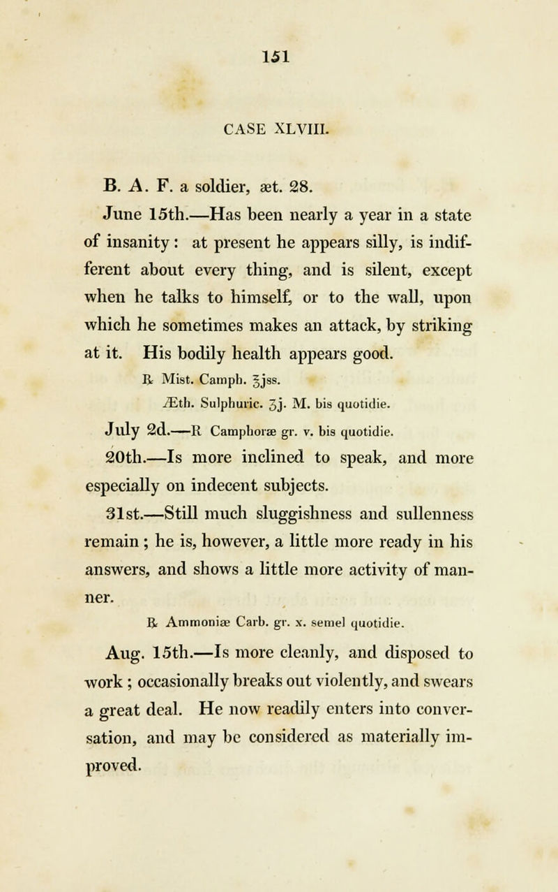 CASE XLVIII. B. A. F. a soldier, aet. 28. June 15th.—Has been nearly a year in a state of insanity: at present he appears silly, is indif- ferent about every thing, and is silent, except when he talks to himself, or to the wall, upon which he sometimes makes an attack, by striking at it. His bodily health appears good. R Mist. Camph. gjss. iEth. Sulphuric. 3j- M. bis quotidie. July 2d.—R Camphorae gr. v. bis quotidie. 20th.—Is more inclined to speak, and more especially on indecent subjects. 31st.—Still much sluggishness and sullenness remain; he is, however, a little more ready in his answers, and shows a little more activity of man- ner. R Ammoniac Carb. gr. x. seme! quotidie. Aug. 15th.—Is more cleanly, and disposed to work ; occasionally breaks out violently, and swears a great deal. He now readily enters into conver- sation, and may be considered as materially im- proved.