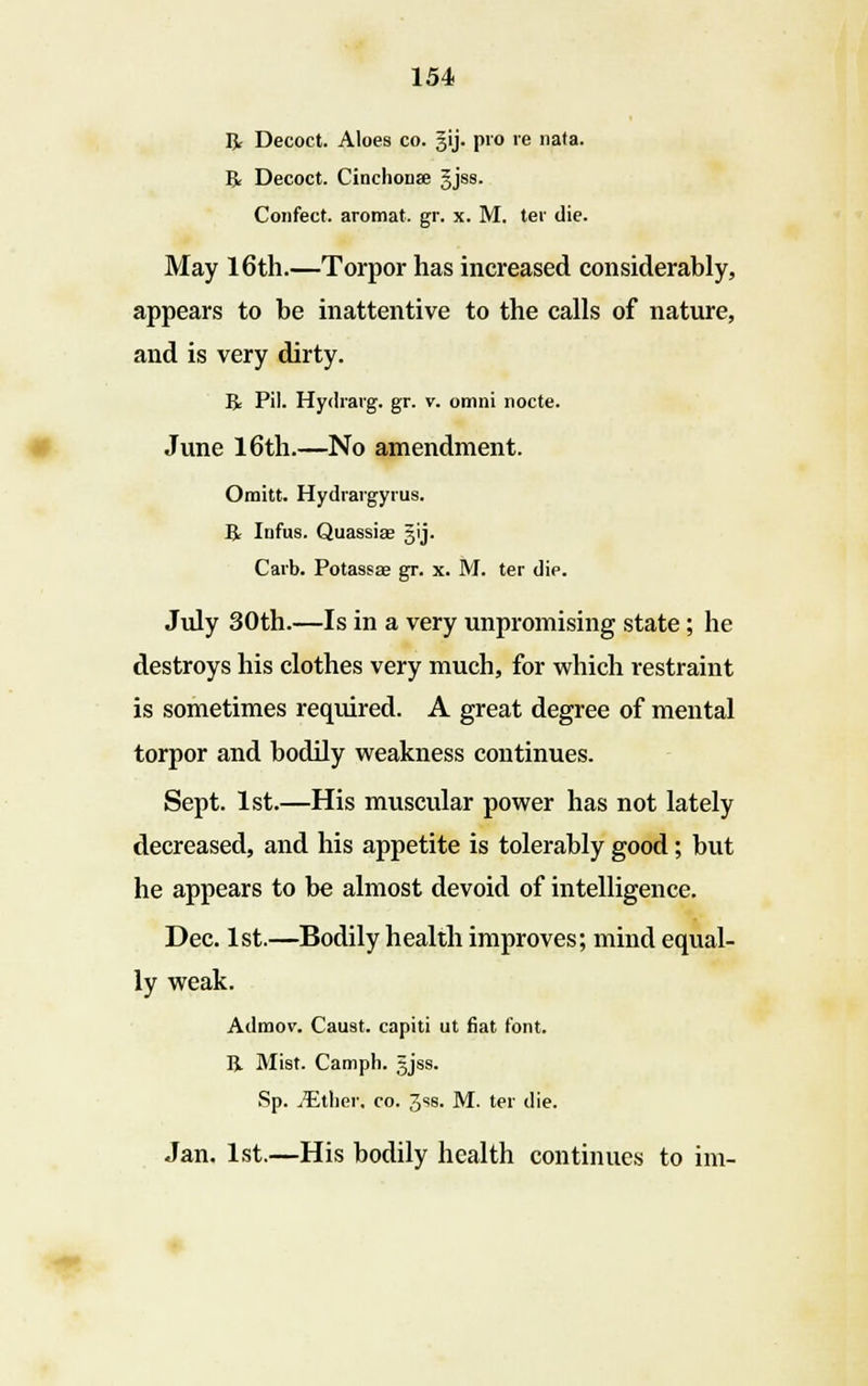 R Decoct. Aloes co. §ij. pro re nata. R Decoct. Cinchonse gjss. Confect. aromat. gr. x. M. ter die. May 16th.—Torpor has increased considerably, appears to be inattentive to the calls of nature, and is very dirty. R Pil. Hydrarg. gr. v. omni nocte. June 16th.—No amendment. Omitt. Hydrargyria. R Infus. Quassia? gij. Carb. Potassae gr. x. M. ter die. July 30th.—Is in a very unpromising state; he destroys his clothes very much, for which restraint is sometimes required. A great degree of mental torpor and bodily weakness continues. Sept. 1st.—His muscular power has not lately decreased, and his appetite is tolerably good; but he appears to be almost devoid of intelligence. Dec. 1st.—Bodily health improves; mind equal- ly weak. Adraov. Caust. capiti ut fiat font. R Mist. Camph. gjss. Sp. JEthev. co. 3ss. M. ter die. Jan. 1st.—His bodily health continues to im-