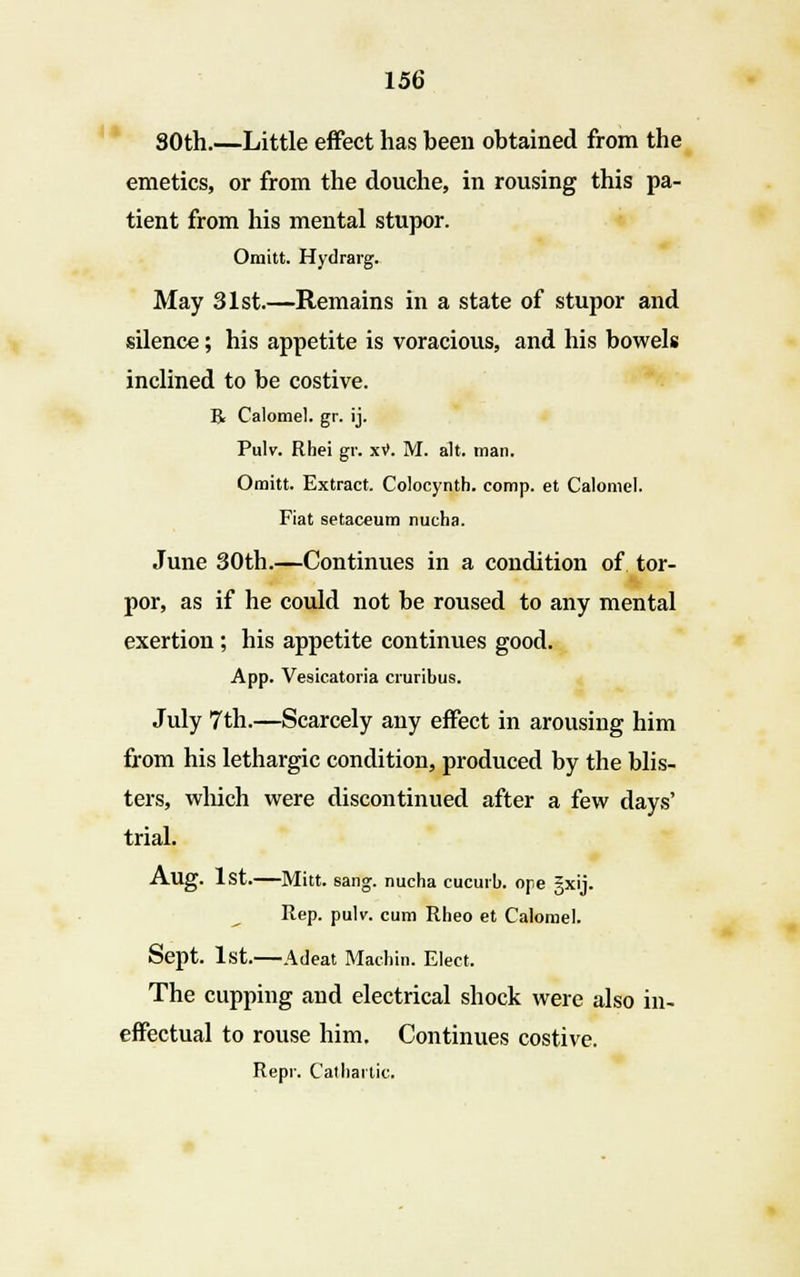 30th.—Little effect has been obtained from the emetics, or from the douche, in rousing this pa- tient from his mental stupor. Omitt. Hydrarg. May 31st.—Remains in a state of stupor and silence; his appetite is voracious, and his bowels inclined to be costive. R Calomel, gr. ij. Pulv. Rhei gr. xv. M. alt. man. Omitt. Extract. Colocynth. comp. et Calomel. Fiat setaceum nucha. June 30th.—Continues in a condition of tor- por, as if he could not be roused to any mental exertion ; his appetite continues good. App. Vesicatoria ciuribus. July 7th.—Scarcely any effect in arousing him from his lethargic condition, produced by the blis- ters, which were discontinued after a few days' trial. Aug. 1st.—Mitt. sang, nucha cucuib. ope gxij. Rep. pulv. cum Rheo et Calomel. Sept. 1st.—Adeat Machin. Elect. The cupping and electrical shock were also in- effectual to rouse him. Continues costive. Repr. Cathartic.