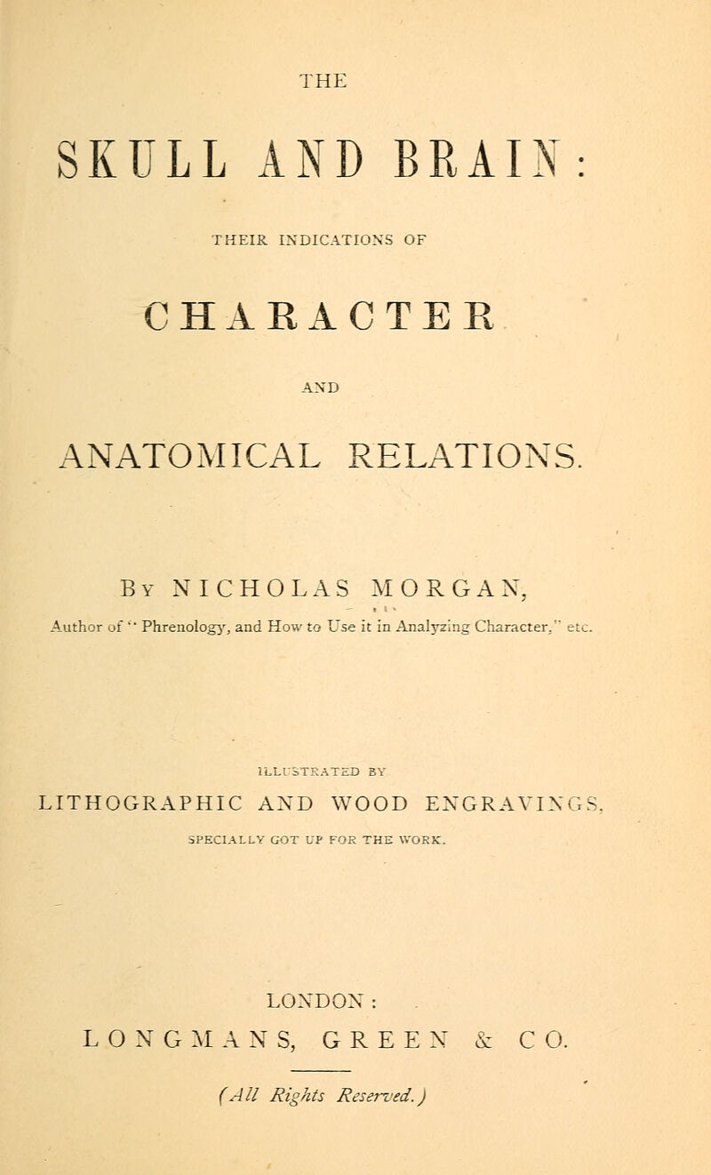 THE SKULL AND BRAIN THEIR INDICATIONS OF CHARACTER ANATOMICAL RELATIONS By NICHOLAS MORGAN, Author of Phrenology, and How to Use it in Analyzing Character. et ILLUSTRATED BY LITHOGRAPHIC AXD WOOD ENGRAVING SPECIALLY GOT UP FOR THE WORK. LONDON: LONG M ANS, G R E E X cc C O. (All Rights Reserved.)