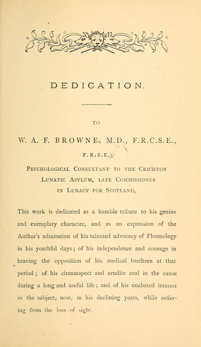 DEDICATION TO W. A. E. BROWNE-, M.D.; F.R.C.S.E, F.R.S.-E.y Psychological Consultant to the Crichton Lunatic Asylum, late Commissioner in Lunacy for Scotland, This work is dedicated as a humble tribute to his genius and exemplary character, and as an expression of the Author's admiration of his talented advocacy of Phrenology in his youthful days; of his independence and courage in braving the opposition of his medical brethren at that period ; of his circumspect and erudite zeal in the cause during a long and useful life; and of his unabated interest in the subject, now, in his declining years, while suffer- ing from the loss of sigh'.