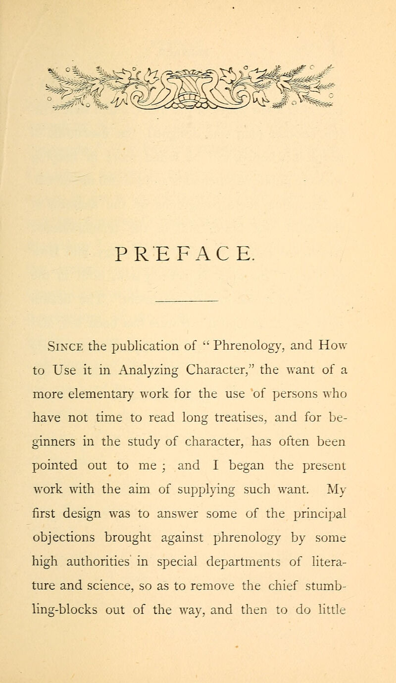 PREFACE. Since the publication of Phrenology, and How to Use it in Analyzing Character, the want of a more elementary work for the use of persons who have not time to read long treatises, and for be- ginners in the study of character, has often been pointed out to me ; and I began the present work with the aim of supplying such want. My first design was to answer some of the principal objections brought against phrenology by some high authorities in special departments of litera- ture and science, so as to remove the chief stumb- ling-blocks out of the way, and then to do little