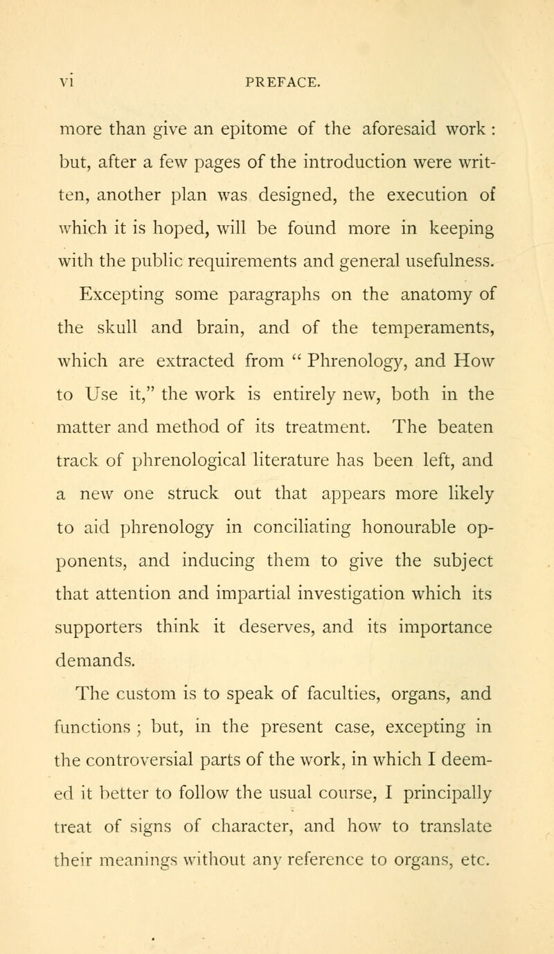 more than give an epitome of the aforesaid work : but, after a few pages of the introduction were writ- ten, another plan was designed, the execution of which it is hoped, will be found more in keeping with the public requirements and general usefulness. Excepting some paragraphs on the anatomy of the skull and brain, and of the temperaments, which are extracted from Phrenology, and How to Use it, the work is entirely new, both in the matter and method of its treatment. The beaten track of phrenological literature has been left, and a new one struck out that appears more likely to aid phrenology in conciliating honourable op- ponents, and inducing them to give the subject that attention and impartial investigation which its supporters think it deserves, and its importance demands. The custom is to speak of faculties, organs, and functions ; but, in the present case, excepting in the controversial parts of the work, in which I deem- ed it better to follow the usual course, I principally treat of signs of character, and how to translate their meanings without any reference to organs, etc.