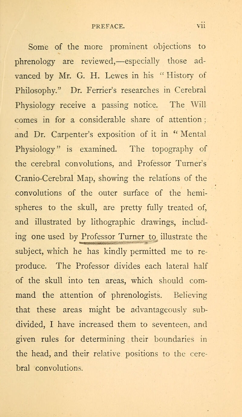 Some of the more prominent objections to phrenology are reviewed,—especially those ad- vanced by Mr. G. H. Lewes in his History of Philosophy. Dr. Ferrier's researches in Cerebral Physiology receive a passing notice. The Will comes in for a considerable share of attention ; and Dr. Carpenter's exposition of it in Mental Physiology is examined. The topography of the cerebral convolutions, and Professor Turner's Cranio-Cerebral Map, showing the relations of the convolutions of the outer surface of the hemi- spheres to the skull, are pretty fully treated of, and illustrated by lithographic drawings, includ- ing one used by Professor Turner to. illustrate the subject, which he has kindly permitted me to re- produce. The Professor divides each lateral half of the skull into ten areas, which should com- mand the attention of phrenologists. Believing that these areas might be advantageously sub- divided, I have increased them to seventeen, and given rules for determining their boundaries in the head, and their relative positions to the cere- bral convolutions.