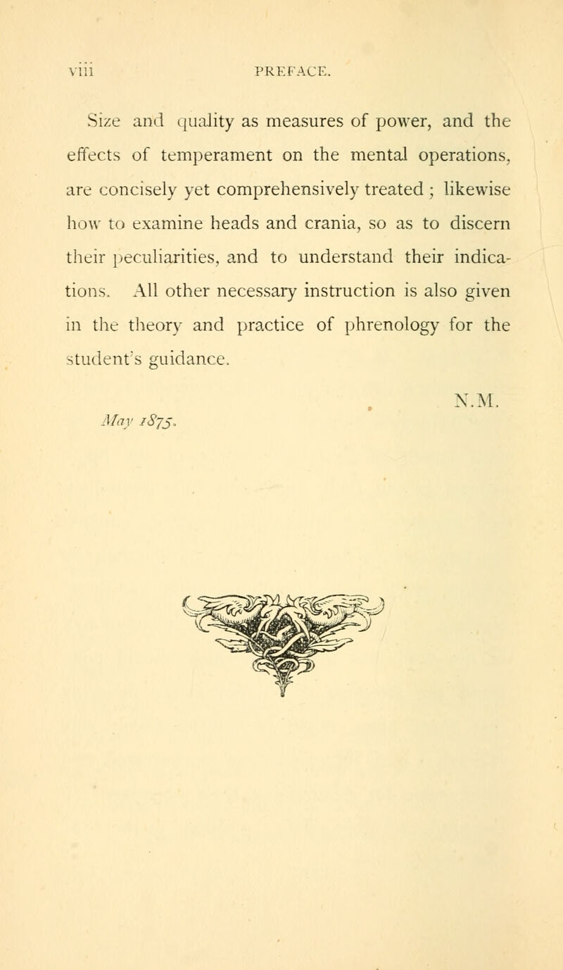 \ 111 PREFACE. Size and quality as measures of power, and the effects of temperament on the mental operations, are concisely yet comprehensively treated ; likewise how to examine heads and crania, so as to discern their peculiarities, and to understand their indica- tions. All other necessary instruction is also given in the theory and practice of phrenology for the student's guidance. N.M. May 1873.