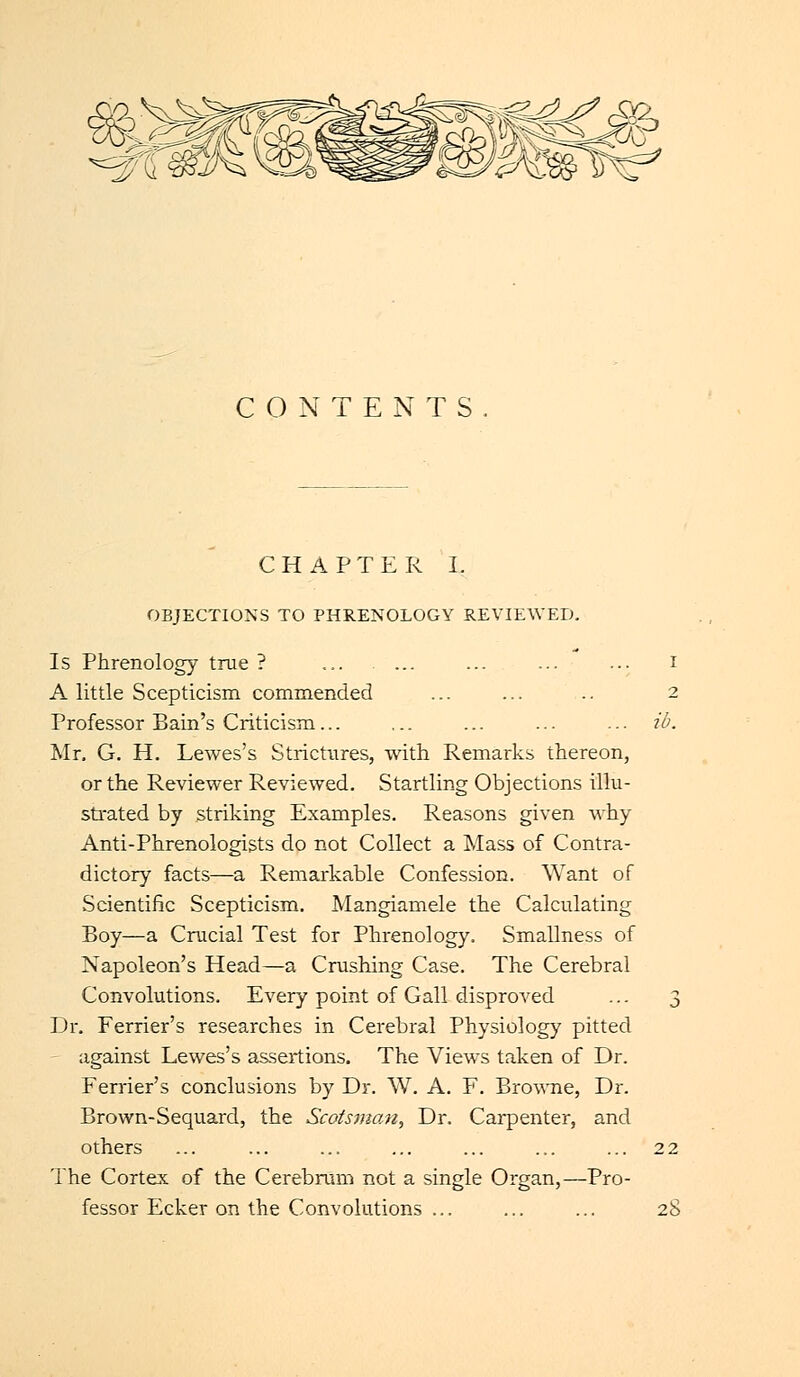 CONTENTS CHAPTER I. OBJECTIONS TO PHRENOLOGY REVIEWED. Is Phrenology true ? ... ... ... ... ... I A little Scepticism commended ... ... .. 2 Professor Bain's Criticism ... ... ib. Mr. G. H. Lewes's Strictures, with Remarks thereon, or the Reviewer Reviewed. Startling Objections illu- strated by striking Examples. Reasons given why Anti-Phrenologists do not Collect a Mass of Contra- dictory facts—a Remarkable Confession. Want of Scientific Scepticism. Mangiamele the Calculating Boy—a Crucial Test for Phrenology. Smallness of Napoleon's Head—a Crushing Case. The Cerebral Convolutions. Every point of Gall disproved ... 3 Dr. Ferrier's researches in Cerebral Physiology pitted against Lewes's assertions. The Views taken of Dr. Ferrier's conclusions by Dr. W. A. F. Browne, Dr. Brown-Sequard, the Scotsman, Dr. Carpenter, and others ... ... ... ... ... ... ... 22 The Cortex of the Cerebrum not a single Organ,—Pro- fessor Ecker on the Convolutions ... ... ... 28