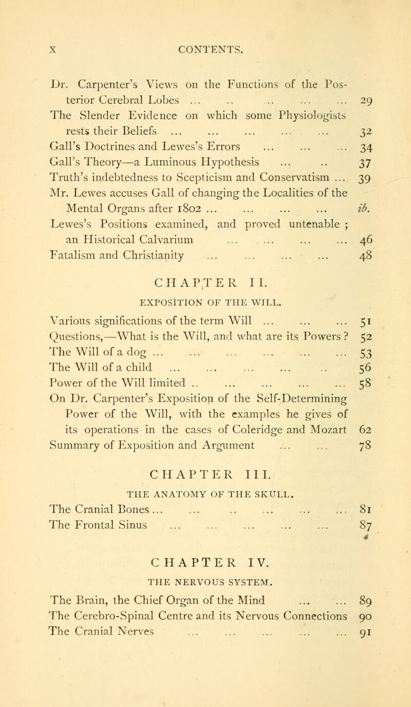 Dr. Carpenter's Views on the Functions of the Pos- terior Cerebral Lobes ... .. .. ... ... 29 The Slender Evidence on which some Physiologists rests their Beliefs ... ... ... 32 Gall's Doctrines and Lewes's Errors ... ... .. 34 Gall's Theory—a Luminous Hypothesis ... .. 37 Truth's indebtedness to Scepticism and Conservatism ... 39 Mr. Lewes accuses Gall of changing the Localities of the Mental Organs after 1802 ... ... ... ... ib. Lewes's Positions examined, and proved untenable ; an Historical Calvarium ... ... ... ... 46 Fatalism and Christianity ... ... ... ... 48 CHAPTER II. EXPOSITION OF THE WILL. Various significations of the term Will ... ... ... 51 Questions,—What is the Will, and what are its Powei-s ? 52 The Will of a dog 53 The Will of a child 56 Power of the Will limited 58 On Dr. Carpenter's Exposition of the Self-Determining Power of the Will, with the examples he gives of its operations in the cases of Coleridge and Mozart 62 .Summary of Exposition and Argument ... ... 78 CHAPTER III. THE ANATOMY OF THE SKULL. The Cranial Bones... ... ... .., 81 The Frontal Sinus ... ... ... ... ... 87 4 CHAPTER IV. THE NERVOUS SYSTEM. The Brain, the Chief Organ of the Mind 89 The Cerebro-Spinal Centre and its Nervous Connections 90 The Cranial Nerves ... ... ... ... ... 91
