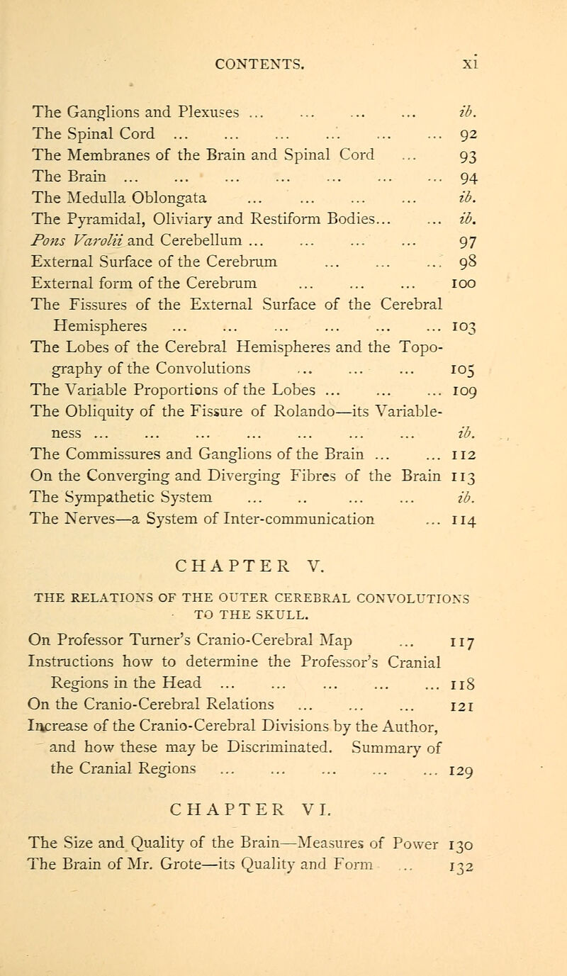 The Ganglions and Plexuses ... ... ib. The Spinal Cord ... ... ... ... ... ... 92 The Membranes of the Brain and Spinal Cord ... 93 The Brain ... ... 94 The Medulla Oblongata ib. The Pyramidal, Oliviary and Restiform Bodies... ... ib. Pons Varolii and Cerebellum ... ... ... ... 97 External Surface of the Cerebrum ... ... ... 98 External form of the Cerebrum ... ... ... 100 The Fissures of the External Surface of the Cerebral Hemispheres ... ... ... ... ... ... 103 The Lobes of the Cerebral Hemispheres and the Topo- graphy of the Convolutions ... ... ... 105 The Variable Proportions of the Lobes ... ... ... 109 The Obliquity of the Fissure of Rolando—its Variable- ness ... ... ... ... ... ... ... ib. The Commissures and Ganglions of the Brain ... ... 112 On the Converging and Diverging Fibres of the Brain 113 The Sympathetic System ... ... ib. The Nerves—a System of Inter-communication ... 114 CHAPTER V. THE RELATIONS OF THE OUTER CEREBRAL CONVOLUTIONS TO THE SKULL. On Professor Turner's Cranio-Cerebral Map ... 117 Instructions how to determine the Professor's Cranial Regions in the Head ... ... ... ... ... 118 On the Cranio-Cerebral Relations ... ... ... 121 Increase of the Cranio-Cerebral Divisions by the Author, and how these may be Discriminated. Summary of the Cranial Regions ... ... ... ... ... 129 CHAPTER VI. The Size and Quality of the Brain—Measures of Power 130 The Brain of Mr. Grote—its Quality and Form ... 132