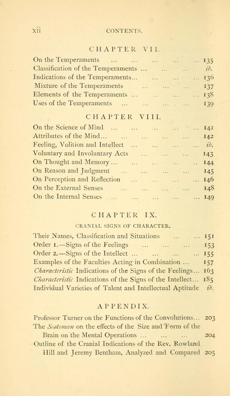 CHAPTER VII. On the Temperaments ... ... ... ... •135 Classification of the Temperaments ... ... ... ib. Indications of the Temperaments... ... ... ... 136 Mixture of the Temperaments ... ... ... 137 Elements of the Temperaments ... ... ... 138 Uses of the Temperaments ... ... .... ... 139 CHAPTER VIII. On the Science of Mind ... Attributes of the Mind Feeling, Volition and Intellect ... Voluntary and Involuntary Acts On Thought and Memory ... On Reason and Judgment On Perception and Reflection On the External Senses On the Internal Senses 141 142 ib. 143 144 145 146 148 149 CHAPTER IX. CRANIAL SIGNS OF CHARACTER. Their Names, Classification and Situations ... ... 151 Order 1.—Signs of the Feelings ... ... ... 153 Order 2.—Signs of the Intellect ... ... ... ... 155 Examples of the Faculties Acting in Combination ... 157 Characteristic Indications of the Signs of the Feelings... 163 Characteristic Indications of the Signs of the Intellect... 185 Individual Varieties of Talent and Intellectual Aptitude ib. APPENDIX. Professor Turner on the Functions of the Convolutions... 203 The Scotsman on the effects of the Size and Form of the Brain on the Mental Operations ... ... ... 204 Outline of the Cranial Indications of the Rev. Rowland Hill and Jeremy Bentham, Analyzed and Compared 205