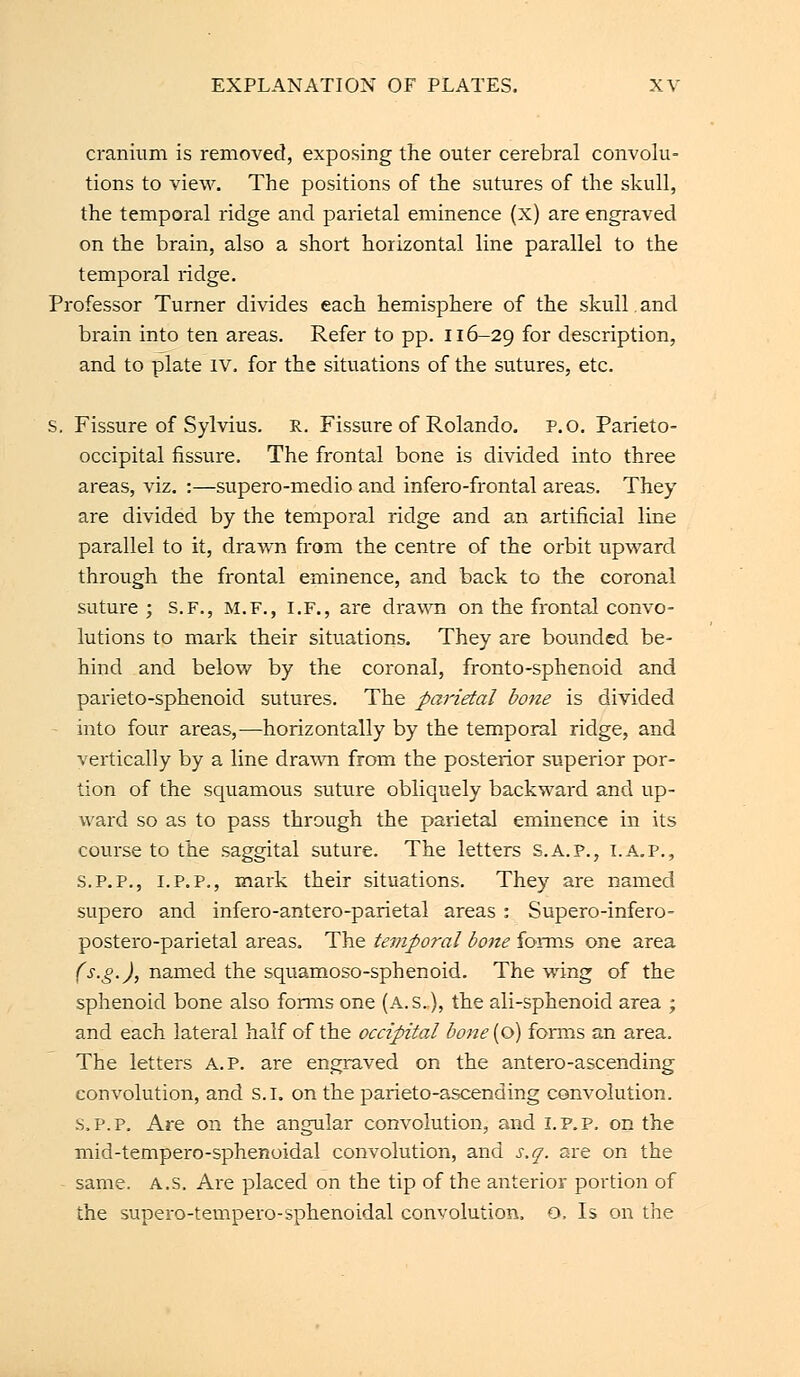 cranium is removed, exposing the outer cerebral convolu- tions to view. The positions of the sutures of the skull, the temporal ridge and parietal eminence (x) are engraved on the brain, also a short horizontal line parallel to the temporal ridge. Professor Turner divides each hemisphere of the skull.and brain into ten areas. Refer to pp. 116-29 f°r description, and to plate iv. for the situations of the sutures, etc. s. Fissure of Sylvius. R. Fissure of Rolando. P.O. Parieto- occipital fissure. The frontal bone is divided into three areas, viz. :—supero-medio and infero-frontal areas. They are divided by the temporal ridge and an artificial line parallel to it, drawn from the centre of the orbit upward through the frontal eminence, and back to the coronal suture ; S.F., M.F., I.F., are drawn on the frontal convo- lutions to mark their situations. They are bounded be- hind and below by the coronal, fronto-sphenoid and parieto-sphenoid sutures. The parietal bone is divided - into four areas,—horizontally by the temporal ridge, and vertically by a line drawn from the posterior superior por- tion of the squamous suture obliquely backward and up- ward so as to pass through the parietal eminence in its course to the saggital suture. The letters s.A.p., i.a.p., s.p.p., 1.P.P., mark their situations. They are named supero and infero-antero-parietal areas : Supero-infero- postero-parietal areas. The temporal bone forms one area (s.g.), named the squamoso-sphenoid. The wing of the sphenoid bone also forms one (A.S.), the ali-sphenoid area ; and each lateral half of the occipital bone(o) forms an area. The letters A. P. are engraved on the antero-ascending convolution, and s.l. on the parieto-ascending convolution. s.p.p. Are on the angular convolution, and I. P. P. on the mid-tempero-sphenoidal convolution, and s.q. are on the same. A.s. Are placed on the tip of the anterior portion of the supero-tempero-sphenoidal convolution, o, Is on the