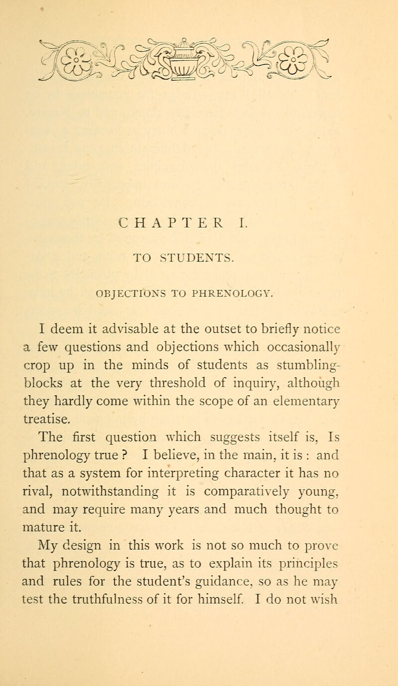 TO STUDENTS. OBJECTIONS TO PHRENOLOGY. I deem it advisable at the outset to briefly notice a few questions and objections which occasionally crop up in the minds of students as stumbling- blocks at the very threshold of inquiry, although they hardly come within the scope of an elementary treatise. The first question which suggests itself is, Is phrenology true ? I believe, in the main, it is : and that as a system for interpreting character it has no rival, notwithstanding it is comparatively young, and may require many years and much thought to mature it. My design in this work is not so much to prove that phrenology is true, as to explain its principles and rules for the student's guidance, so as he may test the truthfulness of it for himself. I do not wish