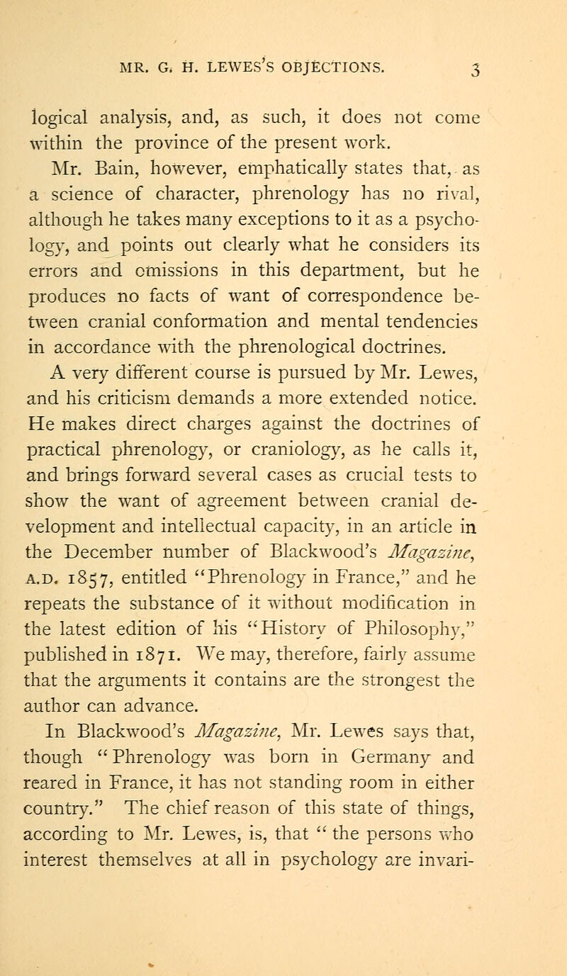 logical analysis, and, as such, it does not come within the province of the present work. Mr. Bain, however, emphatically states that, as a science of character, phrenology has no rival, although he takes many exceptions to it as a psycho- logy, and points out clearly what he considers its errors and omissions in this department, but he produces no facts of want of correspondence be- tween cranial conformation and mental tendencies in accordance with the phrenological doctrines. A very different course is pursued by Mr. Lewes, and his criticism demands a more extended notice. He makes direct charges against the doctrines of practical phrenology, or craniology, as he calls it, and brings forward several cases as crucial tests to show the want of agreement between cranial de- velopment and intellectual capacity, in an article in the December number of Blackwood's Magazine, a.d. 1857, entitled Phrenology in France, and he repeats the substance of it without modification in the latest edition of his History of Philosophy, published in 1871. We may, therefore, fairly assume that the arguments it contains are the strongest the author can advance. In Blackwood's Magazine, Mr. Lewes says that, though Phrenology was born in Germany and reared in France, it has not standing room in either country. The chief reason of this state of things, according to Mr. Lewes, is, that the persons who interest themselves at all in psychology are invari-