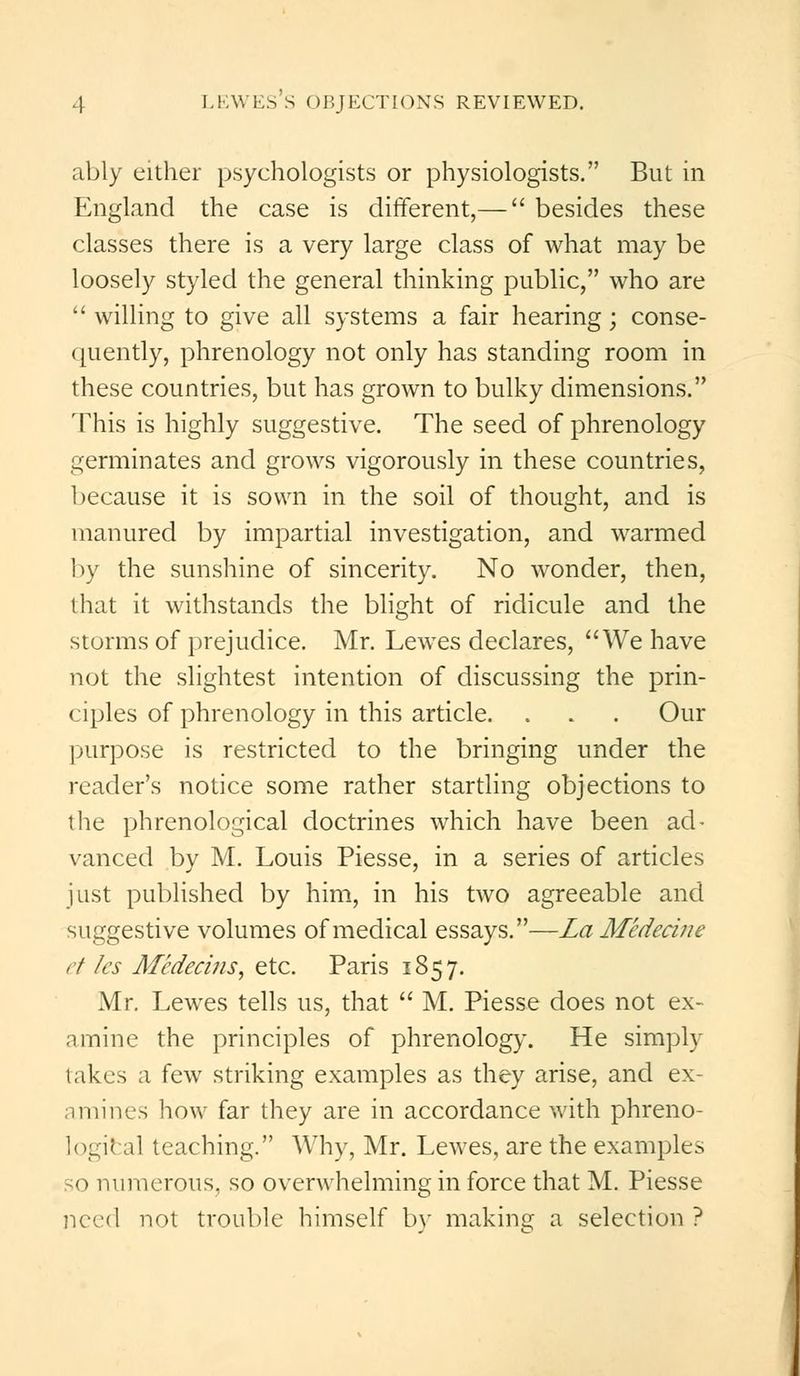 ably either psychologists or physiologists. But in England the case is different,— besides these classes there is a very large class of what may be loosely styled the general thinking public, who are willing to give all systems a fair hearing; conse- quently, phrenology not only has standing room in these countries, but has grown to bulky dimensions. This is highly suggestive. The seed of phrenology germinates and grows vigorously in these countries, because it is sown in the soil of thought, and is manured by impartial investigation, and warmed by the sunshine of sincerity. No wonder, then, that it withstands the blight of ridicule and the storms of prejudice. Mr. Lewes declares, We have not the slightest intention of discussing the prin- ciples of phrenology in this article. . . . Our purpose is restricted to the bringing under the reader's notice some rather startling objections to the phrenological doctrines which have been ad- vanced by M. Louis Piesse, in a series of articles just published by him, in his two agreeable and suggestive volumes of medical essays.—La Medecine et les Medecins, etc. Paris 1857. Mr. Lewes tells us, that M. Piesse does not ex- amine the principles of phrenology. He simply lakes a few striking examples as they arise, and ex- amines how far they are in accordance with phreno- logical teaching. Why, Mr. Lewes, are the examples so numerous, so overwhelming in force that M. Piesse need not trouble himself by making a selection?