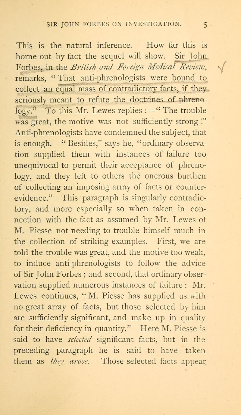 This is the natural inference. How far this is borne out by fact the sequel will show. Sir John Forbes, in the British and Foreign Medical Review, \f remarks,  That anti-phrenologists were bound to collect an equal mass of contradictory facts, if they seriously meant to refute the doctrines of phreno- logy. To this Mr. Lewes replies :— The trouble was great, the motive was not sufficiently strong ! Anti-phrenologists have condemned the subject, that is enough. Besides, says he, ordinary observa- tion supplied them with instances of failure too unequivocal to permit their acceptance of phreno- logy, and they left to others the onerous burthen of collecting an imposing array of facts or counter- ■ evidence. This paragraph is singularly contradic- tory, and more especially so when taken in con- nection with the fact as assumed by Mr. Lewes of M. Piesse not needing to trouble himself much in the collection of striking examples. First, we are told the trouble was great, and the motive too weak, to induce anti-phrenologists to follow the advice of Sir John Forbes; and second, that ordinary obser- vation supplied numerous instances of failure : Mr. Lewes continues,  M. Piesse has supplied us with no great array of facts, but those selected by him are sufficiently significant, and make up in quality for their deficiency in quantity. Here M. Piesse is said to have selected significant facts, but in the preceding paragraph he is said to have taken them as they arose. Those selected facts appear