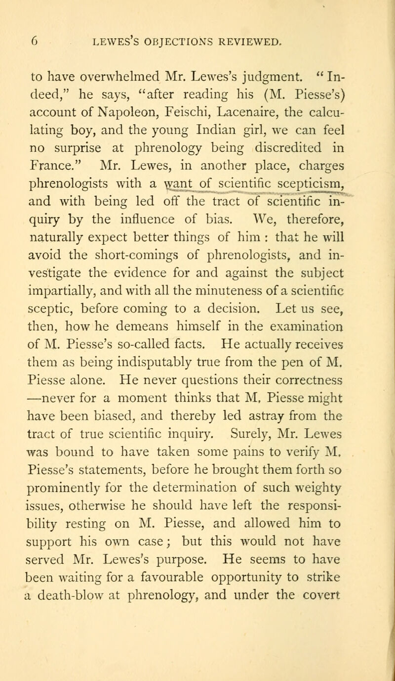 to have overwhelmed Mr. Lewes's judgment. In- deed, he says, after reading his (M. Piesse's) account of Napoleon, Feischi, Lacenaire, the calcu- lating boy, and the young Indian girl, we can feel no surprise at phrenology being discredited in France. Mr. Lewes, in another place, charges phrenologists with a want of scientific scepticism, and with being led off the tract of scientific in- quiry by the influence of bias. We, therefore, naturally expect better things of him : that he will avoid the short-comings of phrenologists, and in- vestigate the evidence for and against the subject impartially, and with all the minuteness of a scientific sceptic, before coming to a decision. Let us see, then, how he demeans himself in the examination of M. Piesse's so-called facts. He actually receives them as being indisputably true from the pen of M. Piesse alone. He never questions their correctness —never for a moment thinks that M, Piesse might have been biased, and thereby led astray from the tract of true scientific inquiry. Surely, Mr. Lewes was bound to have taken some pains to verify M. Piesse's statements, before he brought them forth so prominently for the determination of such weighty issues, otherwise he should have left the responsi- bility resting on M. Piesse, and allowed him to support his own case; but this would not have served Mr. Lewes's purpose. He seems to have been waiting for a favourable opportunity to strike a death-blow at phrenology, and under the covert