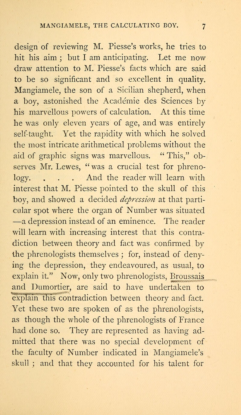 design of reviewing M. Piesse's works, he tries to hit his aim ; but I am anticipating. Let me now draw attention to M. Piesse's facts which are said to be so significant and so excellent in quality. Mangiamele, the son of a Sicilian shepherd, when a boy, astonished the Acade'mie des Sciences by his marvellous powers of calculation. At this time he was only eleven years of age, and was entirely self-taught. Yet the rapidity with which he solved the most intricate arithmetical problems without the aid of graphic signs was marvellous.  This, ob- serves Mr. Lewes,  was a crucial test for phreno- logy. . . . And the reader will learn with interest that M. Piesse pointed to the skull of this boy, and showed a decided depression at that parti- cular spot where the organ of Number was situated —a depression instead of an eminence. The reader will learn with increasing interest that this contra- diction between theory and fact was confirmed by the phrenologists themselves ; for, instead of deny- ing the depression, they endeavoured, as usual, to explain it. Now, only two phrenologists, Broussais and Dumortier, are said to have undertaken to explain this contradiction between theory and fact. Yet these two are spoken of as the phrenologists, as though the whole of the phrenologists of France had done so. They are represented as having ad- mitted that there was no special development of the faculty of Number indicated in Mangiamele's skull ; and that they accounted for his talent for