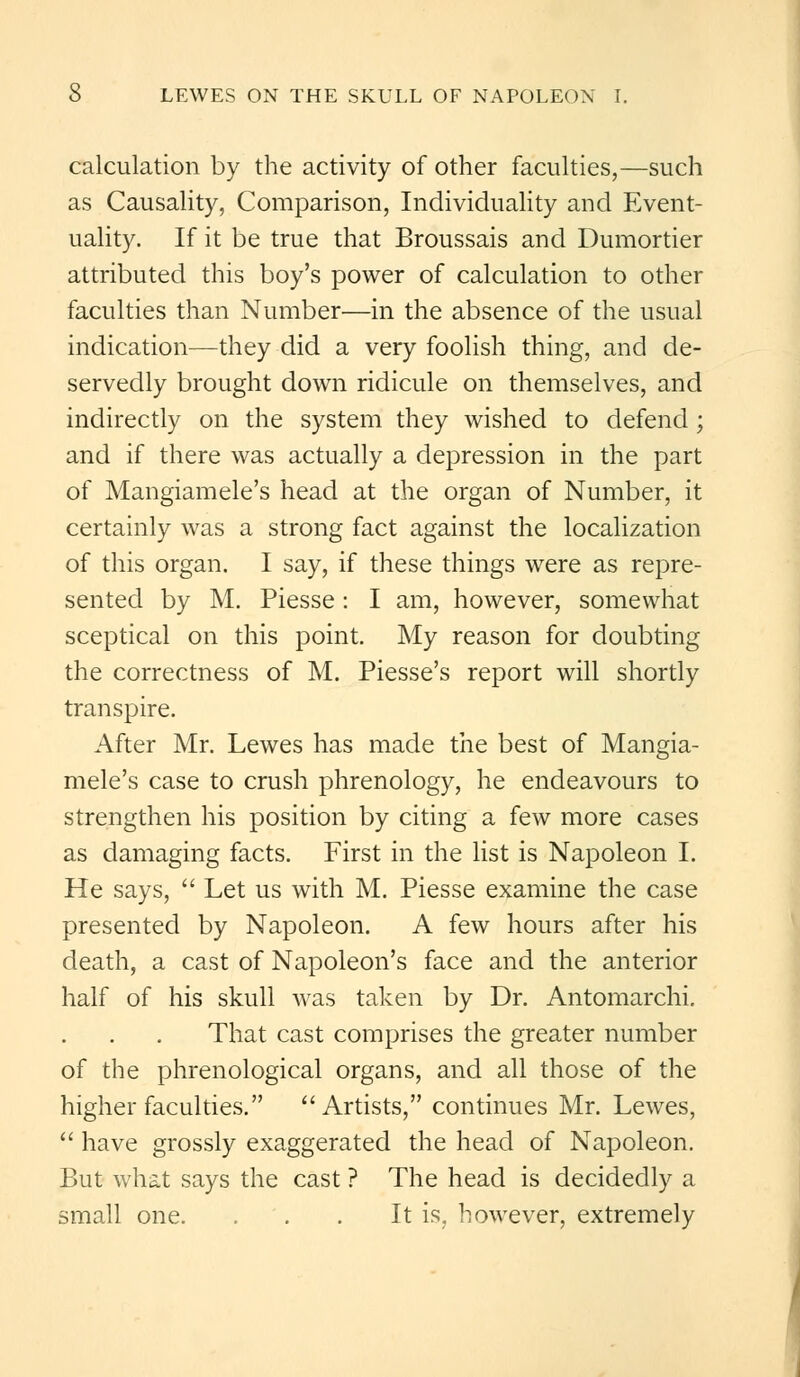 calculation by the activity of other faculties,—such as Causality, Comparison, Individuality and Event- uality. If it be true that Broussais and Dumortier attributed this boy's power of calculation to other faculties than Number—in the absence of the usual indication—they did a very foolish thing, and de- servedly brought down ridicule on themselves, and indirectly on the system they wished to defend; and if there was actually a depression in the part of Mangiamele's head at the organ of Number, it certainly was a strong fact against the localization of this organ. I say, if these things were as repre- sented by M. Piesse : I am, however, somewhat sceptical on this point. My reason for doubting the correctness of M. Piesse's report will shortly transpire. After Mr. Lewes has made the best of Mangia- mele's case to crush phrenology, he endeavours to strengthen his position by citing a few more cases as damaging facts. First in the list is Napoleon I. He says,  Let us with M. Piesse examine the case presented by Napoleon. A few hours after his death, a cast of Napoleon's face and the anterior half of his skull was taken by Dr. Antomarchi. That cast comprises the greater number of the phrenological organs, and all those of the higher faculties. Artists, continues Mr. Lewes,  have grossly exaggerated the head of Napoleon. But what says the cast ? The head is decidedly a small one. ... It is. however, extremely