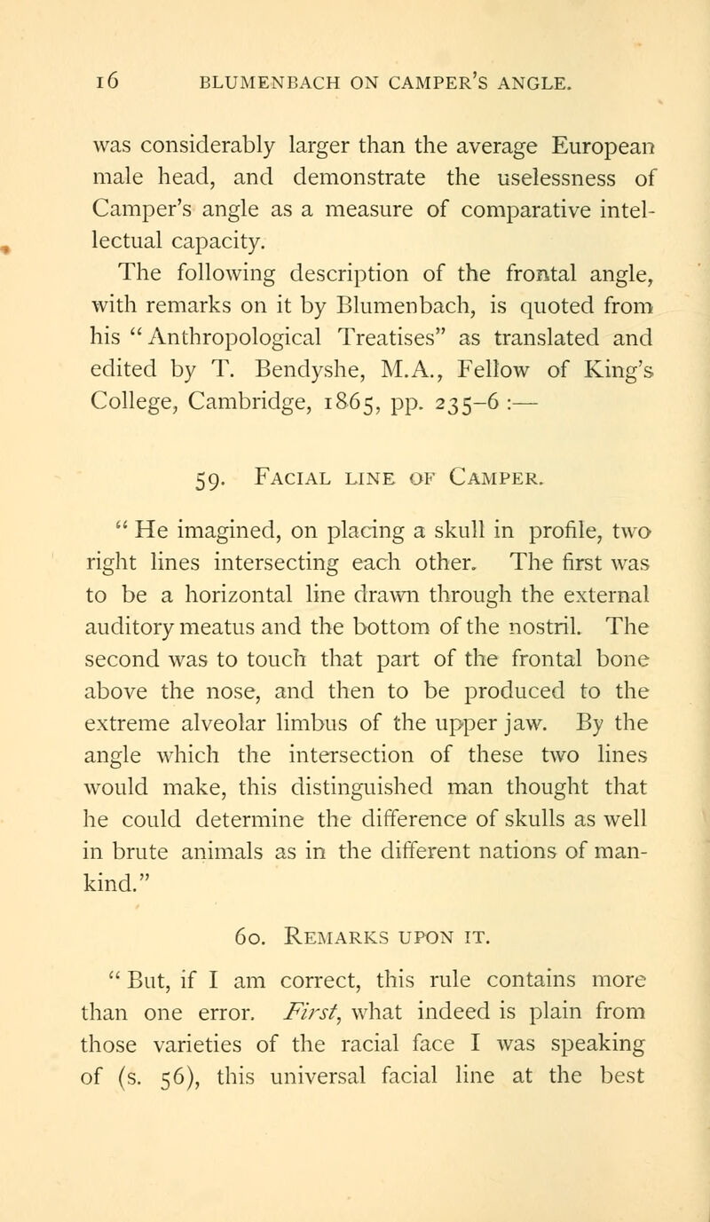 was considerably larger than the average European male head, and demonstrate the uselessness of Camper's angle as a measure of comparative intel- lectual capacity. The following description of the frontal angle, with remarks on it by Blumenbach, is quoted from his Anthropological Treatises as translated and edited by T. Bendyshe, M.A., Fellow of King's College, Cambridge, 1865, pp. 235-6 :— 59. Facial line of Camper. He imagined, on placing a skull in profile, two right lines intersecting each other. The first was to be a horizontal line drawn through the external auditory meatus and the bottom of the nostril. The second was to touch that part of the frontal bone above the nose, and then to be produced to the extreme alveolar limbus of the upper jaw. By the angle which the intersection of these two lines would make, this distinguished man thought that he could determine the difference of skulls as well in brute animals as in the different nations of man- kind. 60. Remarks upon it. But, if I am correct, this rule contains more than one error. First, what indeed is plain from those varieties of the racial face I was speaking of (s. 56), this universal facial line at the best