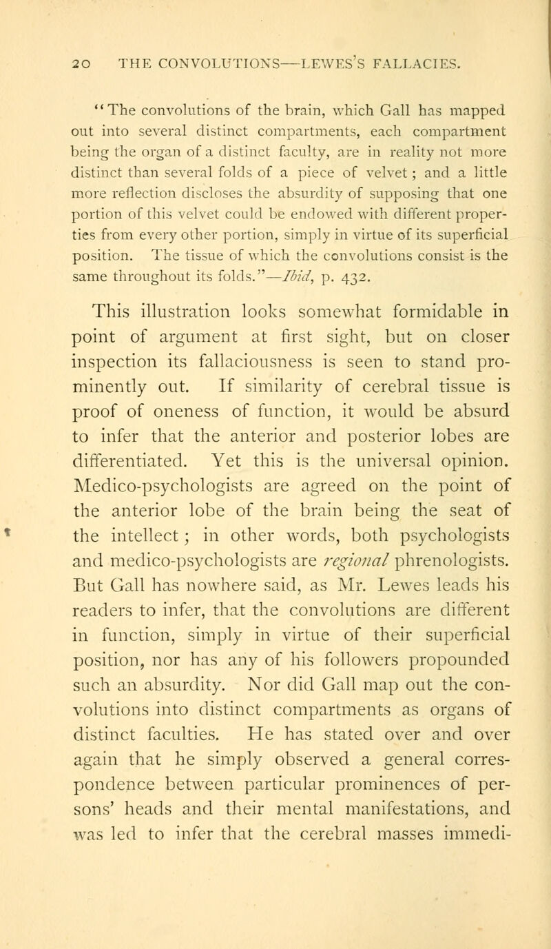 1' The convolutions of the brain, which Gall has mapped out into several distinct compartments, each compartment being the organ of a distinct faculty, are in reality not more distinct than several folds of a piece of velvet; and a little more reflection discloses the absurdity of supposing that one portion of this velvet could be endowed with different proper- ties from every other portion, simply in virtue of its superficial position. The tissue of which the convolutions consist is the same throughout its folds.—Ibid, p. 432. This illustration looks somewhat formidable in point of argument at first sight, but on closer inspection its fallaciousness is seen to stand pro- minently out. If similarity of cerebral tissue is proof of oneness of function, it would be absurd to infer that the anterior and posterior lobes are differentiated. Yet this is the universal opinion. Medico-psychologists are agreed on the point of the anterior lobe of the brain being the seat of the intellect; in other words, both psychologists and medico-psychologists are regional phrenologists. But Gall has nowhere said, as Mr. Lewes leads his readers to infer, that the convolutions are different in function, simply in virtue of their superficial position, nor has any of his followers propounded such an absurdity. Nor did Gall map out the con- volutions into distinct compartments as organs of distinct faculties. He has stated over and over again that he simply observed a general corres- pondence between particular prominences of per- sons' heads and their mental manifestations, and was led to infer that the cerebral masses immedi-