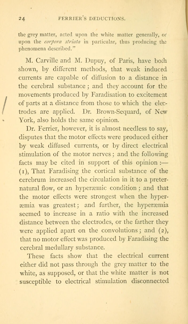 the grey matter, acted upon the white matter generally, or upon the corpora striata in particular, thus producing the phenomena described. M. Carville and M. Dupuy, of Paris, have bom shown, by different methods, that weak induced currents are capable of diffusion to a distance in the cerebral substance ; and they account for the movements produced by Faradisation to excitement of parts at a distance from those to which the elec- trodes are applied. Dr. Brown-Sequard, of New York, also holds the same opinion. Dr. Ferrier, however, it is almost needless to say, disputes that the motor effects were produced either by weak diffused currents, or by direct electrical stimulation of the motor nerves; and the following facts may be cited in support of this opinion :— (i), That Faradising the cortical substance of the cerebrum increased the circulation in it to a preter- natural flow, or an hypenemic condition ; and that the motor effects were strongest when the hyper- emia was greatest; and further, the hyperemia seemed to increase in a ratio with the increased distance between the electrodes, or the farther they were applied apart on the convolutions; and (2), that no motor effect was produced by Faradising the cerebral medullary substance. These facts show that the electrical current either did not pass through the grey matter to the white, as supposed, or that the white matter is not susceptible to electrical stimulation disconnected