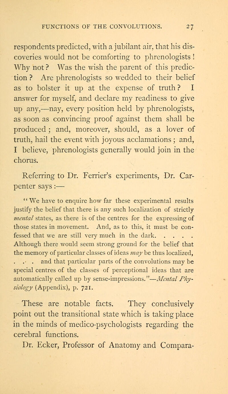 respondents predicted, with a jubilant air, that his dis- coveries would not be comforting to phrenologists ! Why not ? Was the wish the parent of this predic- tion ? Are phrenologists so wedded to their belief as to bolster it up at the expense of truth? I answer for myself, and declare my readiness to give up any,—nay, every position held by phrenologists, as soon as convincing proof against them shall be produced; and, moreover, should, as a lover of truth, hail the event with joyous acclamations ; and, I believe, phrenologists generally would join in the chorus. Referring to Dr. Fender's experiments, Dr. Car- penter says :—■ '' We have to enquire how far these experimental results justify the belief that there is any such localization of strictly mental states, as there is of the centres for the expressing of those states in movement. And, as to this, it must be con- fessed that we are still very much in the dark Although there would seem strong ground for the belief that the memory of particular classes of ideas may be thus localized, . . • . and that particular parts of the convolutions may be special centres of the classes of perceptional ideas that are automatically called up by sense-impressions.—Mental Phy- siology (Appendix), p. 721. These are notable facts. They conclusively point out the transitional state which is taking place in the minds of medico-psychologists regarding the cerebral functions. Dr. Ecker, Professor of Anatomy and Compara-