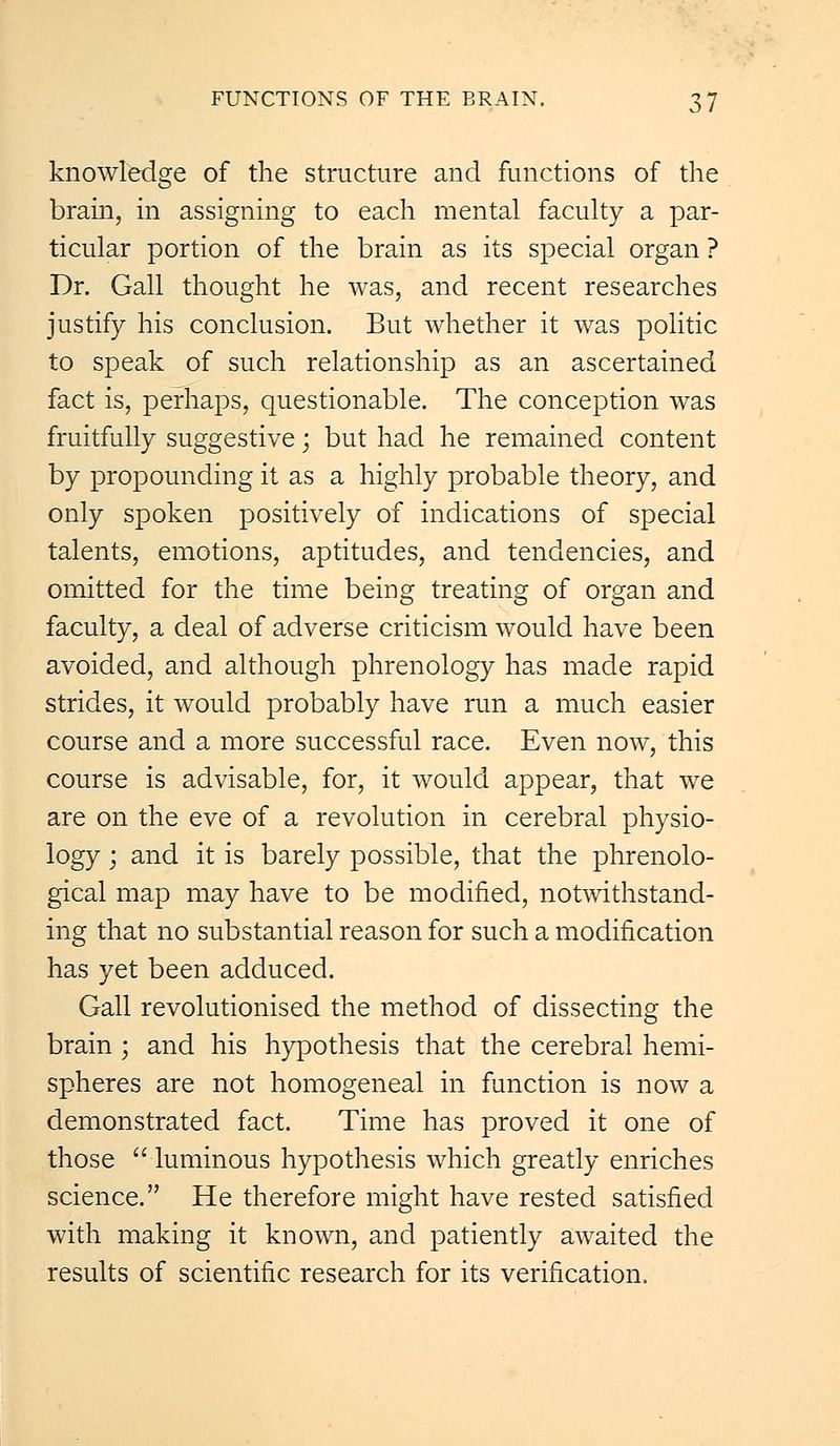 knowledge of the structure and functions of the brain, in assigning to each mental faculty a par- ticular portion of the brain as its special organ ? Dr. Gall thought he was, and recent researches justify his conclusion. But whether it was politic to speak of such relationship as an ascertained fact is, perhaps, questionable. The conception was fruitfully suggestive; but had he remained content by propounding it as a highly probable theory, and only spoken positively of indications of special talents, emotions, aptitudes, and tendencies, and omitted for the time being treating of organ and faculty, a deal of adverse criticism would have been avoided, and although phrenology has made rapid strides, it would probably have run a much easier course and a more successful race. Even now, this course is advisable, for, it would appear, that we are on the eve of a revolution in cerebral physio- logy ; and it is barely possible, that the phrenolo- gical map may have to be modified, notwithstand- ing that no substantial reason for such a modification has yet been adduced. Gall revolutionised the method of dissecting the brain ; and his hypothesis that the cerebral hemi- spheres are not homogeneal in function is now a demonstrated fact. Time has proved it one of those  luminous hypothesis which greatly enriches science. He therefore might have rested satisfied with making it known, and patiently awaited the results of scientific research for its verification.