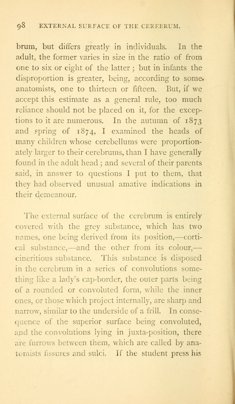 brum, but differs greatly in individuals. In the adult, the former varies in size in the ratio of from one to six or eight of the latter ; but in infants the disproportion is greater, being, according to some* anatomists, one to thirteen or fifteen. But, if we accept this estimate as a general rule, too much reliance should not be placed on it, for the excep- tions to it are numerous. In the autumn of 1873 and spring of 1874, I examined the heads of many children whose cerebellums were proportion- ately larger to their cerebrums, than I have generally found in the adult head ; and several of their parents said, in answer to questions I put to them, that they had observed unusual amative indications in their demeanour. The external surface of the cerebrum is entirely covered with the grey substance, which has two names, one being derived from its position,—corti- cal substance,—and the other from its colour,— cineritious substance. This substance is disposed in the cerebrum in a series of convolutions some- thing like a lady's cap-border, the outer parts being of a rounded or convoluted form, while the inner ones, or those which project internally, are sharp and narrow, similar to the underside of a frill. In conse- quence of the superior surface being convoluted, and the convolutions lying in juxta-position, there are furrows between them, which are called by ana- tomists fissures and sulci. If the student press his