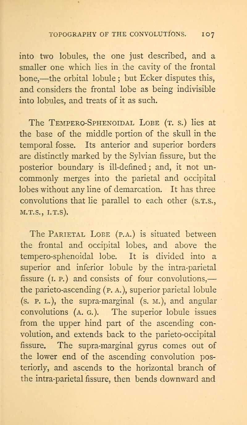 into two lobules, the one just described, and a smaller one which lies in the cavity of the frontal bone,—the orbital lobule; but Ecker disputes this, and considers the frontal lobe as being indivisible into lobules, and treats of it as such. The Tempero-Sphenoidal Lobe (t. s.) lies at the base of the middle portion of the skull in the temporal fosse. Its anterior and superior borders are distinctly marked by the Sylvian fissure, but the posterior boundary is ill-defined; and, it not un- commonly merges into the parietal and occipital lobes without any line of demarcation. It has three convolutions that lie parallel to each other (s.t.s., m.t.s., i.t.s). The Parietal Lobe (p.a.) is situated between the frontal and occipital lobes, and above the tempero-sphenoidal lobe. It is divided into a superior and inferior lobule by the intra-parietal fissure (i. p.) and consists of four convolutions,— the parieto-ascending (p. a.), superior parietal lobule (s. p. l.), the supra-marginal (s. M.), and angular convolutions (a. g.). The superior lobule issues from the upper hind part of the ascending con- volution, and extends back to the parieto-occipital fissure. The supra-marginal gyrus comes out of the lower end of the ascending convolution pos- teriorly, and ascends to the horizontal branch of the intra-parietal fissure, then bends downward and
