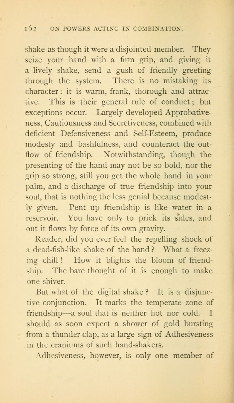 shake as though it were a disjointed member. They seize your hand with a firm grip, and giving it a lively shake, send a gush of friendly greeting through the system. There is no mistaking its character: it is warm, frank, thorough and attrac- tive. This is their general rule of conduct; but exceptions occur. Largely developed Approbative- ness, Cautiousness and Secretiveness, combined with deficient Defensiveness and Self-Esteem, produce modesty and bashfulness, and counteract the out- flow of friendship. Notwithstanding, though the presenting of the hand may not be so bold, nor the grip so strong, still you get the whole hand in your palm, and a discharge of true friendship into your soul, that is nothing the less genial because modest- ly given. Pent up friendship is like water in a reservoir. You have only to prick its sides, and out it flows by force of its own gravity. Reader, did you ever feel the repelling shock of a dead-fish-like shake of the hand ? What a freez- ing chill ! How it blights the bloom of friend- ship. The bare thought of it is enough to make one shiver. But what of the digital shake ? It is a disjunc- tive conjunction. It marks the temperate zone of friendship—a soul that is neither hot nor cold. I should as soon expect a shower of gold bursting from a thunder-clap, as a large sign of Adhesiveness in the craniums of such hand-shakers. Adhesiveness, however, is only one member of