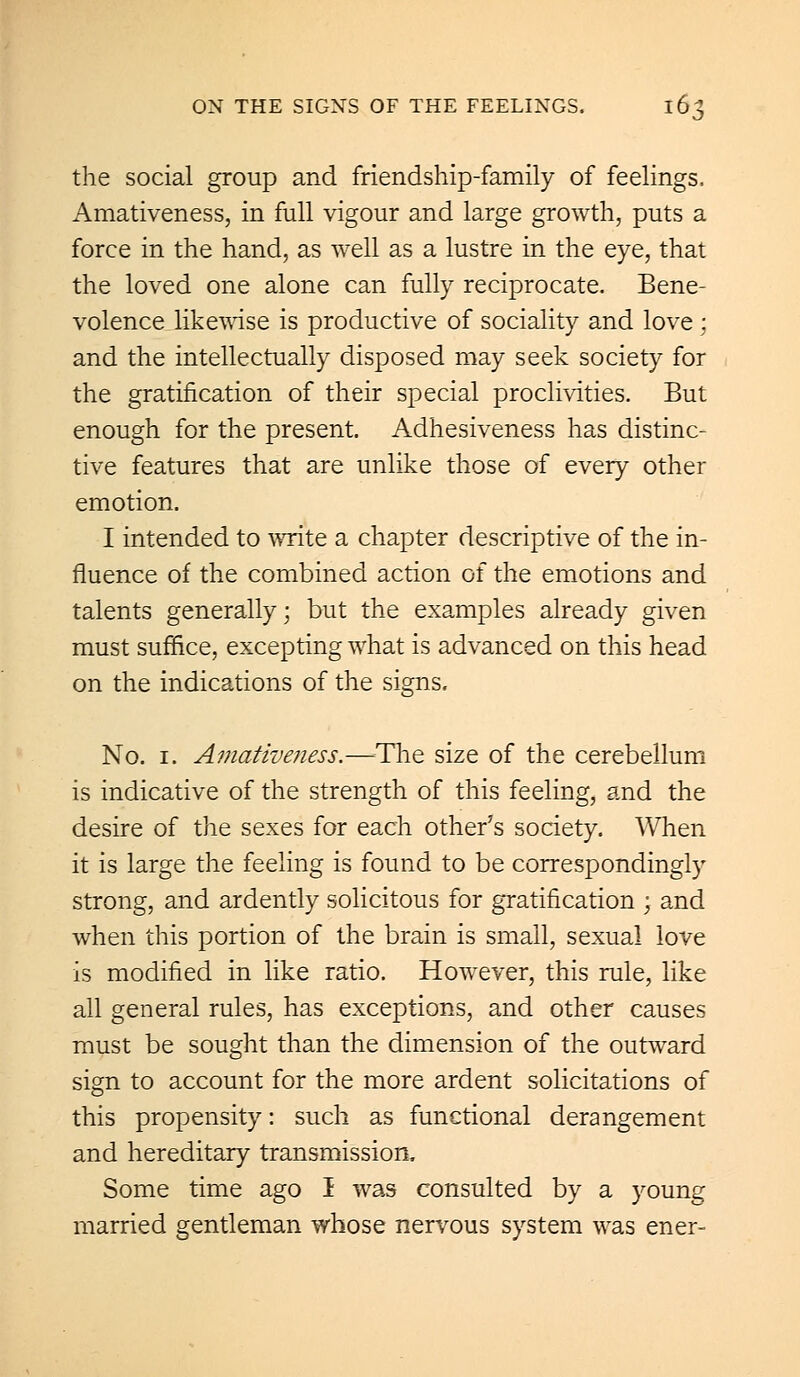 the social group and friendship-family of feelings, Amativeness, in full vigour and large growth, puts a force in the hand, as well as a lustre in the eye, that the loved one alone can fully reciprocate. Bene- volence likewise is productive of sociality and love : and the intellectually disposed may seek society for the gratification of their special proclivities. But enough for the present. Adhesiveness has distinc- tive features that are unlike those of every other emotion. I intended to write a chapter descriptive of the in- fluence of the combined action of the emotions and talents generally; but the examples already given must suffice, excepting what is advanced on this head on the indications of the signs. No. 1. Amativeness.—-The size of the cerebellum is indicative of the strength of this feeling, and the desire of the sexes for each other's society. When it is large the feeling is found to be correspondingly strong, and ardently solicitous for gratification ; and when this portion of the brain is small, sexual love is modified in like ratio. However, this rule, like all general rules, has exceptions, and other causes must be sought than the dimension of the outward sign to account for the more ardent solicitations of this propensity: such as functional derangement and hereditary transmission. Some time ago I was consulted by a young married gentleman whose nervous system was ener-