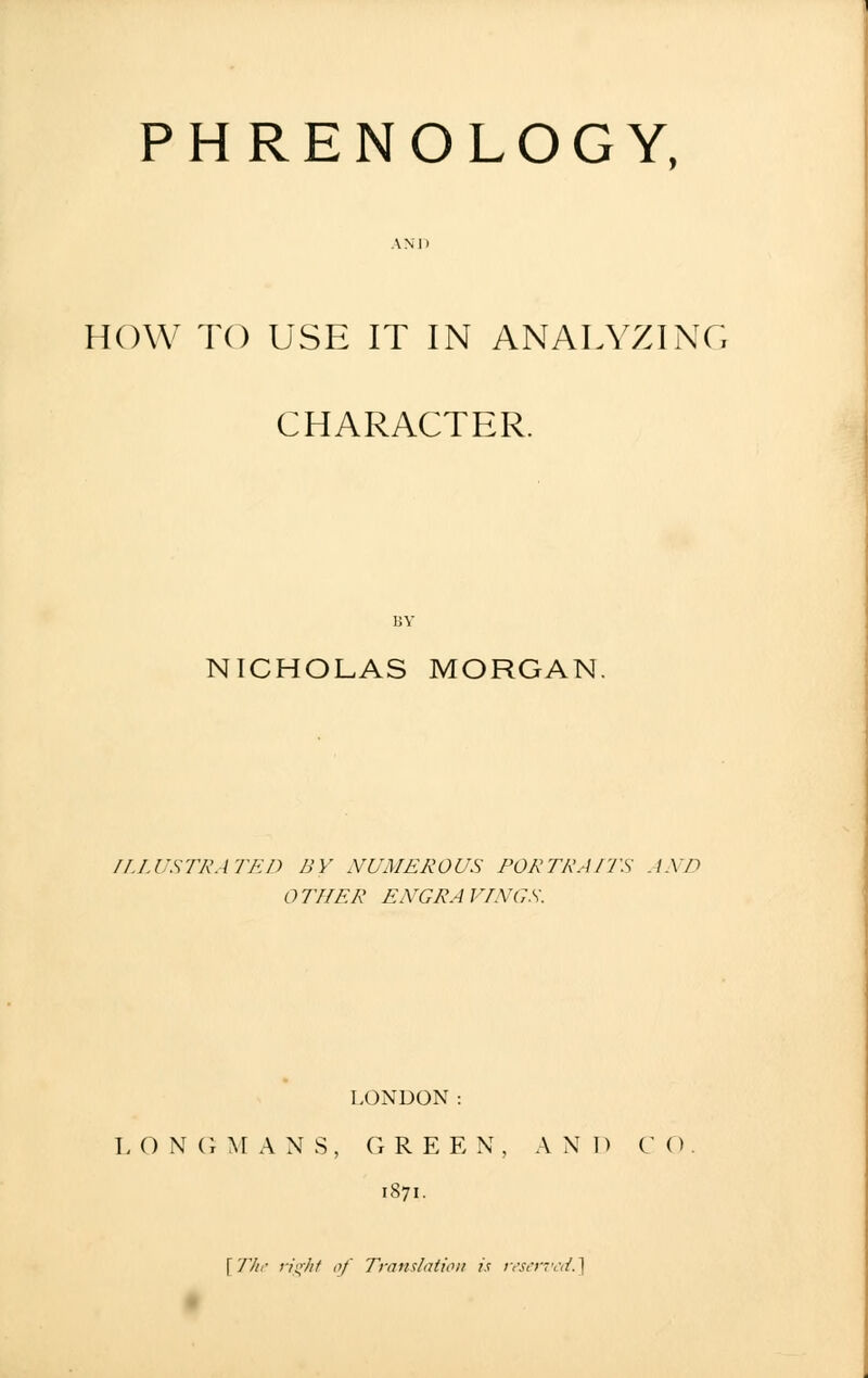 PHRENOLOGY, HOW TO USE IT IN ANALYZING CHARACTER. BY NICHOLAS MORGAN. ILLUSTRATED BY NUMEROUS PORTRAITS AND t) Til ER ENGRA I rINGS. LONDON: L O N G M A N S, G R E E N , AND CO 1871. \TIir right of Translation is reserved.]