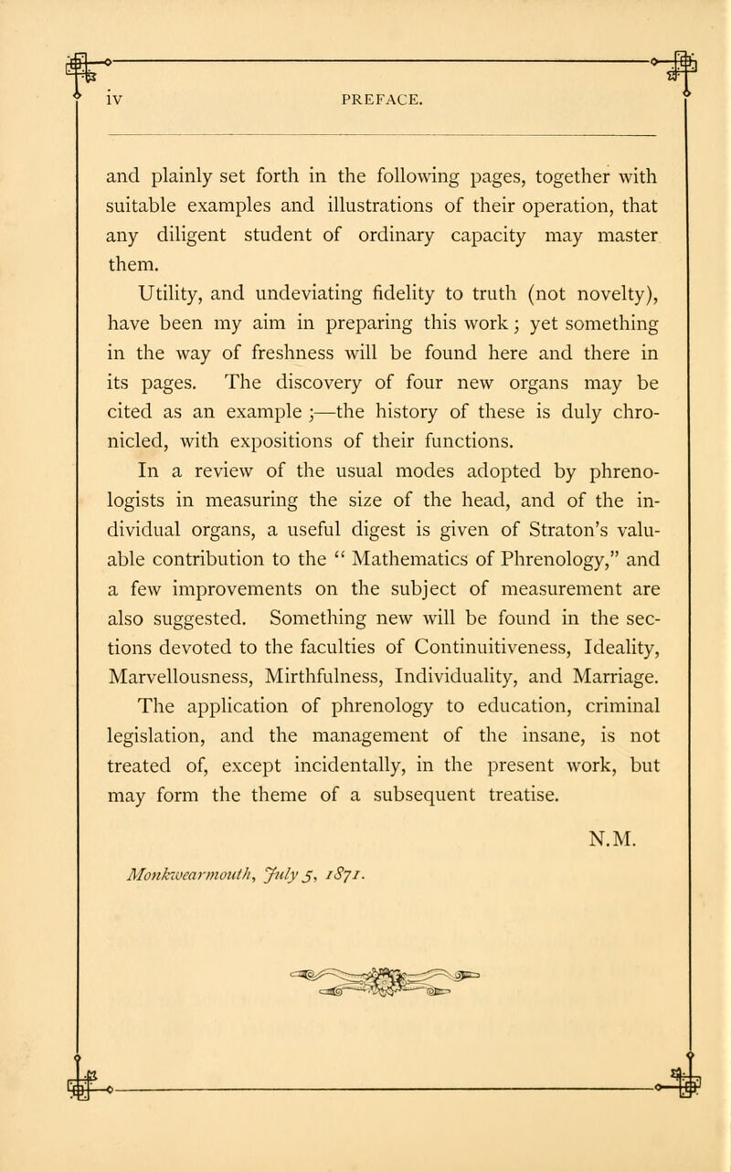 and plainly set forth in the following pages, together with suitable examples and illustrations of their operation, that any diligent student of ordinary capacity may master them. Utility, and undeviating fidelity to truth (not novelty), have been my aim in preparing this work; yet something in the way of freshness will be found here and there in its pages. The discovery of four new organs may be cited as an example ;—the history of these is duly chro- nicled, with expositions of their functions. In a review of the usual modes adopted by phreno- logists in measuring the size of the head, and of the in- dividual organs, a useful digest is given of Straton's valu- able contribution to the  Mathematics of Phrenology, and a few improvements on the subject of measurement are also suggested. Something new will be found in the sec- tions devoted to the faculties of Continuitiveness, Ideality, Marvellousness, Mirthfulness, Individuality, and Marriage. The application of phrenology to education, criminal legislation, and the management of the insane, is not treated of, except incidentally, in the present work, but may form the theme of a subsequent treatise. N.M. Monkwearmoulh, July j, 1871. -•-H*