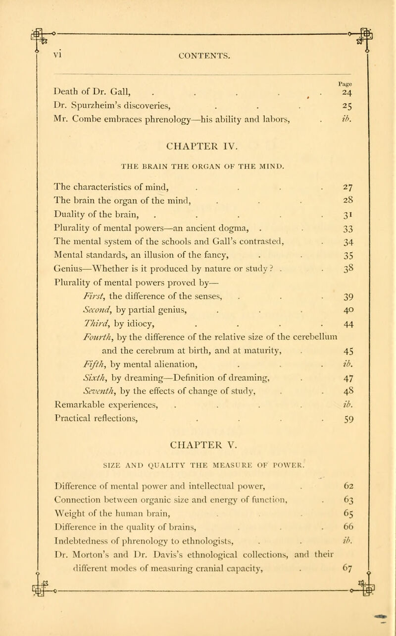 Page Death of Dr. Gall, . . . 24 Dr. Spurzheim's discoveries, ... 25 Mr. Combe embraces phrenology—his ability and labors, . ib. CHAPTER IV. THE BRAIN THE ORGAN OF THE MIND. The characteristics of mind, . . . .27 The brain the organ of the mind, ... 28 Duality of the brain, . . . . 31 Plurality of mental powers—an ancient dogma, . . 33 The mental system of the schools and Gall's contrasted, . 34 Mental standards, an illusion of the fancy, . . 35 Genius—Whether is it produced by nature or study ? . .38 Plurality of mental powers proved by— First, the difference of the senses, . . -39 Second, by partial genius, ... 40 Third, by idiocy, . . . .44 Fourth, by the difference of the relative size of the cerebellum and the cerebrum at birth, and at maturity, . 45 Fifth, by mental alienation, . . . ib. Sixth, by dreaming—Definition of dreaming, . 47 Seventh, by the effects of change of study, . . 48 Remarkable experiences, .... ib. Practical reflections, . . . -59 CHAPTER V. SIZE AND QUALITV THE MEASURE OF roWF.K. Difference of mental power and intellectual power, . 62 Connection between organic size and energy of function, . 63 Weight of the human brain, . 65 Difference in the quality of brains, . . .66 Indebtedness of phrenology to ethnologists, . . ib. I>r. Morton's and Dr. Davis's ethnological collections, and their different modes of measuring cranial capacity, . 67 Lv+