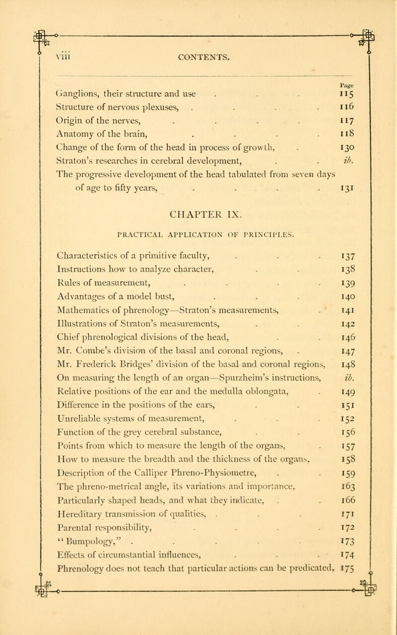 Page Ganglions, their structure and use . . . 115 Structure of nervous plexuses, . . . .116 Origin of the nerves, . . . . 117 Anatomy of the brain, . . . .118 Change of the form of the head in process of growth, . 130 Straton's researches in cerebral development, . . ib. The progressive development of the head tabulated from seven days of age to fifty years, . . . .131 CHAPTER IX. PRACTICAL APPLICATION OF PRINCIPLES, Characteristics of a primitive faculty, . . . 137 Instructions how to analyze character, . . 138 Rules of measurement, . . . 139 Advantages of a model bust, . . . 140 Mathematics of phrenology—Straton's measurements, . 141 Illustrations of Straton's measurements, . . 142 Chief phrenological divisions of the head, . . 146 Mr. Combe's division of the basal and coronal regions, . 147 Mr. Frederick Bridges' division of the basal and coronal regions, 148 On measuring the length of an organ—Spurzheim's instructions, ib. Relative positions of the ear and the medulla oblongata, . 149 Difference in the positions of the ears, . . 151 Unreliable systems of measurement, . . .152 Function of the grey cerebral substance, . . 156 Points from which to measure the length of the organs, . 157 How to measure the breadth and the thickness of the organ-. 158 Description of the Calliper Phreno-Physiometre, . 159 The phreno-metrical angle, its variations and importance, 163 Particularly shaped heads, and what they indicate, . . 166 Hereditary transmission of qualities, . .171 Parental responsibility, . . .172  Pumpology, .... 173 Effects of circumstantial influences, . . 174 Phrenology does not teach that particular action- can be predicated. 175