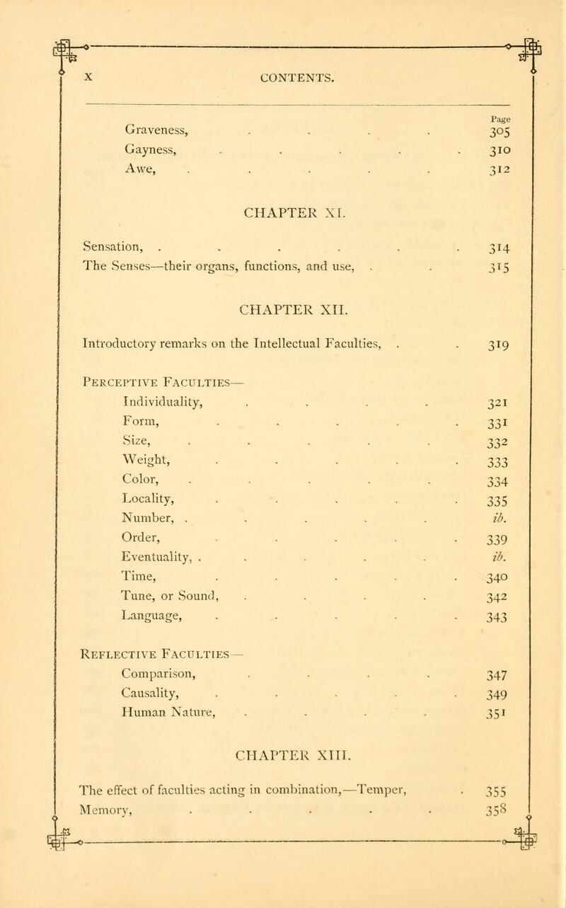 Graveness, Gayness, Awe, Page 3°5 310 CHAPTER XI. Sensation, .... The Senses—their organs, functions, and use, 314 315 CHAPTER XII. Introductory remarks on the Intellectual Faculties, Perceptive Faculties— Individuality, Form, Size, .... Weight, Color, .... Locality, Number, .... Order, Eventuality, . . Time, Tune, or Sound, Language, Reflective Faculties— Comparison, Causality, Human Nature, 319 321 331 332 333 334 335 id. 339 ib. 340 342 343 347 349 3Si CHAPTER XIII. The effect of faculties acting in combination,—Temper Memory, .... 355 358