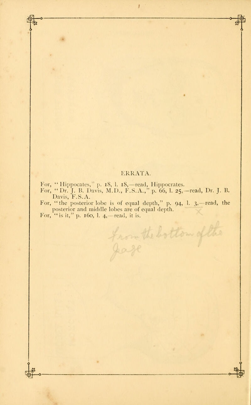 -o-Mh ERRATA. For,  Hippocates, p. iS, 1. iS,—read, Hippocrates. For, Dr. T. B. Davis, M.D., F.S.A., p. 66, 1. 25,—read, Dr. J. B. Davis, F.S.A. For, the posterior lobe is of equal depth, p. 94, 1. 3,—read, the posterior and middle lobes are of equal depth. For, is it, p. 160, 1. 4,—read, it is.