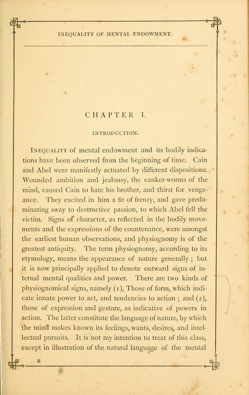 £]—o — O-g INEQUALITY OF MENTAL ENDOWMENT. CHAPTER I. INTRODUCTION. Inequality of mental endowment and its bodily indica- tions have been observed from the beginning of time. Cain and Abel were manifestly actuated by different dispositions. Wounded ambition and jealousy, the canker-worms of the mind, caused Cain to hate his brother, and thirst for venge- ance. They excited in him a fit of frenzy, and gave predo- minating sway to destructive passion, to which Abel fell the victim. Signs of character, as reflected in the bodily move- ments and the expressions of the countenance, were amongst the earliest human observations, and physiognomy is of the greatest antiquity. The term physiognomy, according to its etymology, means the appearance of nature generally; but it is now principally applied to denote outward signs of in- ternal mental qualities and power. There are two kinds of physiognomical signs, namely (i), Those of form, which indi- cate innate power to act, and tendencies to action ; and (2), those of expression and gesture, as indicative of powers in action. The latter constitute the language of nature, by which the mind makes known its feelings, wants, desires, and intel- lectual pursuits. It is not my intention to treat of this class, except in illustration of the natural language of the mental