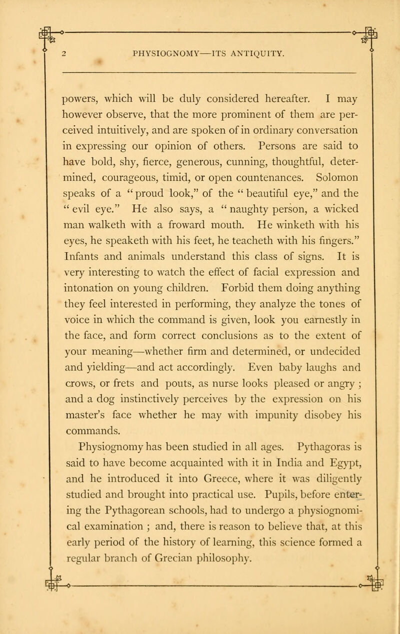 ti—o 2 PHYSIOGNOMY ITS ANTIQUITY. powers, which will be duly considered hereafter. I may however observe, that the more prominent of them are per- ceived intuitively, and are spoken of in ordinary conversation in expressing our opinion of others. Persons are said to have bold, shy, fierce, generous, cunning, thoughtful, deter- mined, courageous, timid, or open countenances. Solomon speaks of a  proud look, of the  beautiful eye, and the  evil eye. He also says, a  naughty person, a wicked man walketh with a froward mouth. He winketh with his eyes, he speaketh with his feet, he teacheth with his fingers. Infants and animals understand this class of signs. It is very interesting to watch the effect of facial expression and intonation on young children. Forbid them doing anything they feel interested in performing, they analyze the tones of voice in which the command is given, look you earnestly in the face, and form correct conclusions as to the extent of your meaning—whether firm and determined, or undecided and yielding—and act accordingly. Even baby laughs and crows, or frets and pouts, as nurse looks pleased or angry ; and a dog instinctively perceives by the expression on his master's face whether he may with impunity disobey his commands. Physiognomy has been studied in all ages. Pythagoras is said to have become acquainted with it in India and Egypt, and he introduced it into Greece, where it was diligently studied and brought into practical use. Pupils, before enter- ing the Pythagorean schools, had to undergo a physiognomi- cal examination ; and, there is reason to believe that, at this early period of the history of learning, this science formed a regular branch of Grecian philosophy.