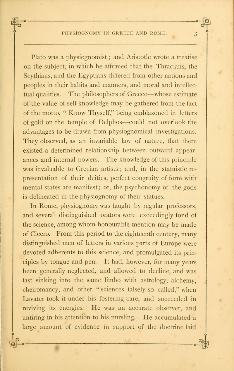 -0 0 Jfti.i PHYSIOGNOMY IN GREECE AND ROME. 3 Plato was a physiognomist; and Aristotle wrote a treatise on the subject, in which he affirmed that the Thracians, the Scythians, and the Egyptians differed from other nations and peoples in their habits and manners, and moral and intellec- tual qualities. The philosophers of Greece—whose estimate of the value of self-knowledge may be gathered from the fact of the motto,  Know Thyself, being emblazoned in letters of gold on the temple of Delphos—could not overlook the advantages to be drawn from physiognomical investigations. They observed, as an invariable law of nature, that there existed a determined relationship between outward appear- ances and internal powers. The knowledge of this principle was invaluable to Grecian artists ; and, in the statuistic re- presentation of their deities, perfect congruity of form with mental states are manifest; or, the psychonomy of the gods is delineated in the physiognomy of their statues. In Rome, physiognomy was taught by regular professors, and several distinguished orators were exceedingly fond of the science, among whom honourable mention may be made of Cicero. From this period to the eighteenth century, many distinguished men of letters in various parts of Europe were devoted adherents to this science, and promulgated its prin- ciples by tongue and pen. It had, however, for many years been generally neglected, and allowed to decline, and was fast sinking into the same limbo with astrology, alchemy, cheiromancy, and other  sciences falsely so called, when Lavater took it under his fostering care, and succeeded in reviving its energies. He was an accurate observer, and untiring in his attention to his nursling. He accumulated a large amount of evidence in support of the doctrine laid