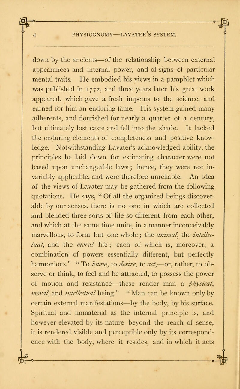 £}+—O 0- 4 PHYSIOGNOMY LAVATER's SYSTEM. down by the ancients—of the relationship between external appearances and internal power, and of signs of particular mental traits. He embodied his views in a pamphlet which was published in 1772, and three years later his great work appeared, which gave a fresh impetus to the science, and earned for him an enduring fame. His system gained many adherents, and flourished for nearly a quarter of a century, but ultimately lost caste and fell into the shade. It lacked the enduring elements of completeness and positive know- ledge. Notwithstanding Lavater's acknowledged ability, the principles he laid down for estimating character were not based upon unchangeable laws; hence, they were not in- variably applicable, and were therefore unreliable. An idea of the views of Lavater may be gathered from the following quotations. He says,  Of all the organized beings discover- able by our senses, there is no one in which are collected and blended three sorts of life so different from each other, and which at the same time unite, in a manner inconceivably marvellous, to form but one whole; the animal, the intellec- tual, and the moral life; each of which is, moreover, a combination of powers essentially different, but perfectly harmonious.  To know, to desire, to act,—ox, rather, to ob- serve or think, to feel and be attracted, to possess the power of motion and resistance—these render man a physical, moral, and intellectual'being.  Man can be known only by certain external manifestations—by the body, by his surface. Spiritual and immaterial as the internal principle is, and however elevated by its nature beyond the reach of sense, it is rendered visible and perceptible only by its correspond- ence with the body, where it resides, and in which it acts