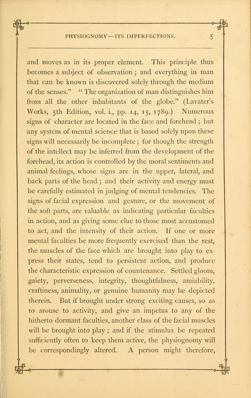 ■* *—.W PHYSIOGNOMY ITS IMPERFECTIONS. 5 and moves as in its proper element. This principle thus becomes a subject of observation ; and everything in man that can be known is discovered solely through the medium of the senses.  The organization of man distinguishes him from all the other inhabitants of the globe. (Lavater's Works, 5th Edition, vol. i., pp. 14, 15, 1789.) Numerous signs of character are located in the face and forehead ; but any system of mental science that is based solely upon these signs will necessarily be incomplete ; for though the strength of the intellect may be inferred from the development of the forehead, its action is controlled by the moral sentiments and animal feelings, whose signs are in the upper, lateral, and back parts of the head ; and their activity and energy must be carefully estimated in judging of mental tendencies. The signs of facial expression and gesture, or the movement of the soft parts, are valuable as indicating particular faculties in action, and as giving some clue to those most accustomed to .act, and the intensity of their action. If one or more mental faculties be more frequently exercised than the rest, the muscles of the face which are brought into play to ex- press their states, tend to persistent action, and produce the characteristic expression of countenance. Settled gloom, gaiety, perverseness, integrity, thoughtfulness, amiability, craftiness, animality, or genuine humanity may be depicted therein. But if brought under strong exciting causes, so as to arouse to activity, and give an impetus to any of the hitherto dormant faculties, another class of the facial muscles will be brought into play ; and if the stimulus be repeated sufficiently often to keep them active, the physiognomy will be correspondingly altered. A person might therefore,