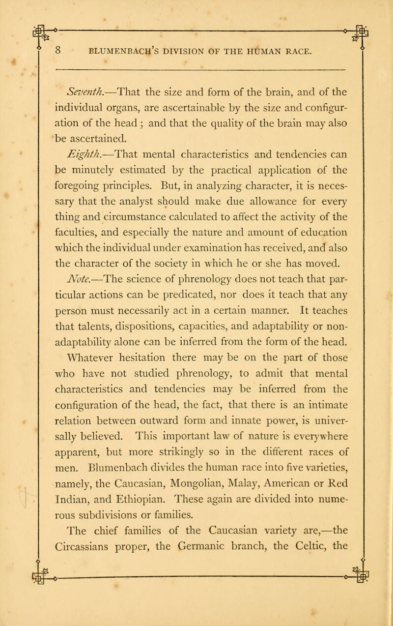 Seventh.—That the size and form of the brain, and of the individual organs, are ascertainable by the size and configur- ation of the head ; and that the quality of the brain may also be ascertained. Eighth.—That mental characteristics and tendencies can be minutely estimated by the practical application of the foregoing principles. But, in analyzing character, it is neces- sary that the analyst should make due allowance for every thing and circumstance calculated to affect the activity of the faculties, and especially the nature and amount of education which the individual under examination has received, and also the character of the society in which he or she has moved. Note.—The science of phrenology does not teach that par- ticular actions can be predicated, nor does it teach that any person must necessarily act in a certain manner. It teaches that talents, dispositions, capacities, and adaptability or non- adaptability alone can be inferred from the form of the head. Whatever hesitation there may be on the part of those who have not studied phrenology, to admit that mental characteristics and tendencies may be inferred from the configuration of the head, the fact, that there is an intimate relation between outward form and innate power, is univer- sally believed. This important law of nature is everywhere apparent, but more strikingly so in the different races of men. Blumenbach divides the human race into five varieties, namely, the Caucasian, Mongolian, Malay, American or Red Indian, and Ethiopian. These again are divided into nume- rous subdivisions or families. The chief families of the Caucasian variety are,—the Circassians proper, the Germanic branch, the Celtic, the