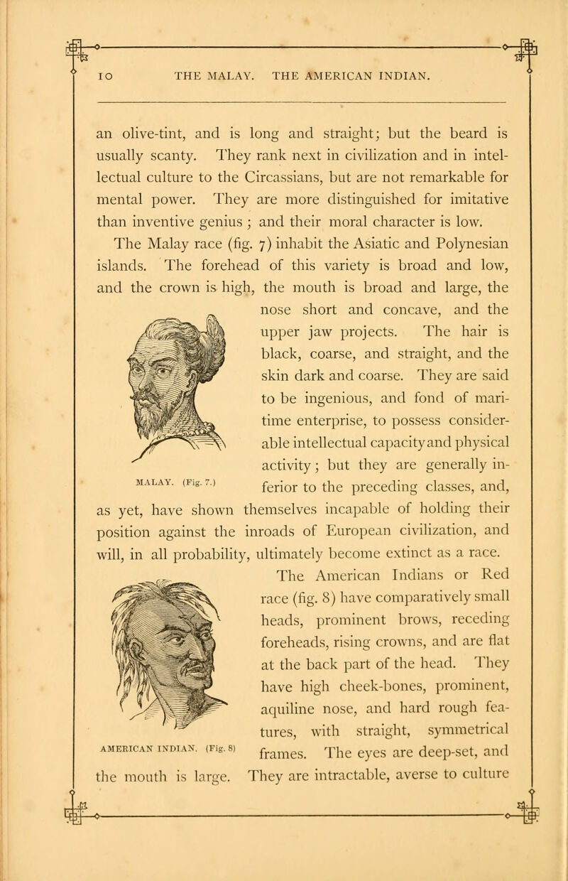 THE MALAY. THE AMERICAN INDIAN. an olive-tint, and is long and straight; but the beard is usually scanty. They rank next in civilization and in intel- lectual culture to the Circassians, but are not remarkable for mental power. They are more distinguished for imitative than inventive genius ; and their moral character is low. The Malay race (fig. 7) inhabit the Asiatic and Polynesian islands. The forehead of this variety is broad and low, and the crown is high, the mouth is broad and large, the nose short and concave, and the upper jaw projects. The hair is black, coarse, and straight, and the skin dark and coarse. They are said to be ingenious, and fond of mari- time enterprise, to possess consider- able intellectual capacity and physical activity; but they are generally in- ferior to the preceding classes, and, as yet, have shown themselves incapable of holding their position against the inroads of European civilization, and will, in all probability, ultimately become extinct as a race. _r._ The American Indians or Red race (fig. 8) have comparatively small heads, prominent brows, receding foreheads, rising crowns, and are flat at the back part of the head. They have high cheek-bones, prominent, aquiline nose, and hard rough fea- tures, with straight, symmetrical frames. The eyes are deep-set, and They are intractable, averse to culture MALAY. (Fig. 7.) AMERICAN IXDIAN. (Fig. the mouth is large.