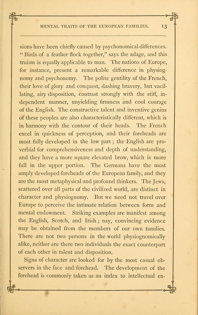 sions have been chiefly caused by psychonomical differences.  Birds of a feather flock together, says the adage, and this truism is equally applicable to man. The nations of Europe, for instance, present a remarkable difference in physiog- nomy and psychonomy. The polite gentility of the French, their love of glory and conquest, dashing bravery, but vacil- lating, airy disposition, contrast strongly with the stiff, in- dependent manner, unyielding firmness and cool courage of the English. The constructive talent and inventive genius of these peoples are also characteristically different, which is in harmony with the contour of their heads. The French excel in quickness of perception, and their foreheads are most fully developed in the low part; the English are pro- verbial for comprehensiveness and depth of understanding, and they have a more square elevated brow, which is more full in the upper portion. The Germans have the most amply developed foreheads of the European family, and they are the most metaphysical and profound thinkers. The Jews, scattered over all parts of the civilized world, are distinct in character and physiognomy. But we need not travel over Europe to perceive the intimate relation between form and mental endowment. Striking examples are manifest among the English, Scotch, and Irish ; nay, convincing evidence may be obtained from the members of our own families. There are not two persons in the world physiognomically alike, neither are there two individuals the exact counterpart of each other in talent and disposition. Signs of character are looked for by the most casual ob- servers in the face and forehead. The development of the forehead is commonly taken as an index to intellectual en-