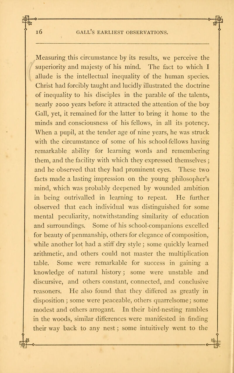 Measuring this circumstance by its results, we perceive the superiority and majesty of his mind. The fact to which I allude is the intellectual inequality of the human species. Christ had forcibly taught and lucidly illustrated the doctrine of inequality to his disciples in the parable of the talents, nearly 2000 years before it attracted the attention of the boy Gall, yet, it remained for the latter to bring it home to the minds and consciousness of his fellows, in all its potency. When a pupil, at the tender age of nine years, he was struck with the circumstance of some of his school-fellows having remarkable ability for learning words and remembering them, and the facility with which they expressed themselves ; and he observed that they had prominent eyes. These two facts made a lasting impression on the young philosopher's mind, which was probably deepened by wounded ambition in being outrivalled in learning to repeat. He further observed that each individual was distinguished for some mental peculiarity, notwithstanding similarity of education and surroundings. Some of his school-companions excelled for beauty of penmanship, others for elegance of composition, while another lot had a stiff dry style; some quickly learned arithmetic, and others could not master the multiplication table. Some were remarkable for success in gaining a knowledge of natural history; some were unstable and discursive, and others constant, connected, and conclusive reasoners. He also found that they differed as greatly in disposition ; some were peaceable, others quarrelsome; some modest and others arrogant. In their bird-nesting rambles in the woods, similar differences were manifested in finding their way back to any nest; some intuitively went to the