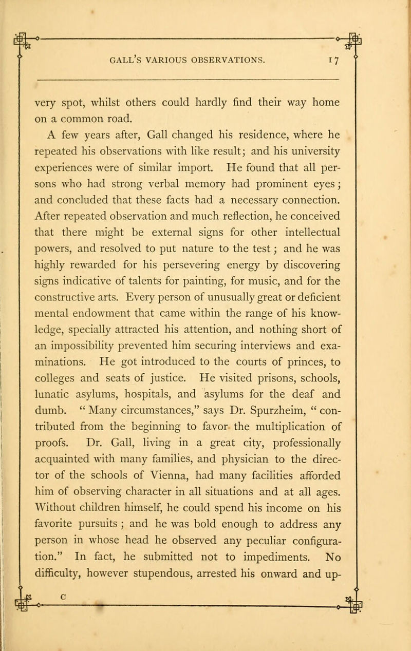 very spot, whilst others could hardly find their way home on a common road. A few years after, Gall changed his residence, where he repeated his observations with like result; and his university experiences were of similar import. He found that all per- sons who had strong verbal memory had prominent eyes; and concluded that these facts had a necessary connection. After repeated observation and much reflection, he conceived that there might be external signs for other intellectual powers, and resolved to put nature to the test; and he was highly rewarded for his persevering energy by discovering signs indicative of talents for painting, for music, and for the constructive arts. Every person of unusually great or deficient mental endowment that came within the range of his know- ledge, specially attracted his attention, and nothing short of an impossibility prevented him securing interviews and exa- minations. He got introduced to the courts of princes, to colleges and seats of justice. He visited prisons, schools, lunatic asylums, hospitals, and asylums for the deaf and dumb.  Many circumstances, says Dr. Spurzheim,  con- tributed from the beginning to favor- the multiplication of proofs. Dr. Gall, living in a great city, professionally acquainted with many families, and physician to the direc- tor of the schools of Vienna, had many facilities afforded him of observing character in all situations and at all ages. Without children himself, he could spend his income on his favorite pursuits ; and he was bold enough to address any person in whose head he observed any peculiar configura- tion. In fact, he submitted not to impediments. No difficulty, however stupendous, arrested his onward and up-