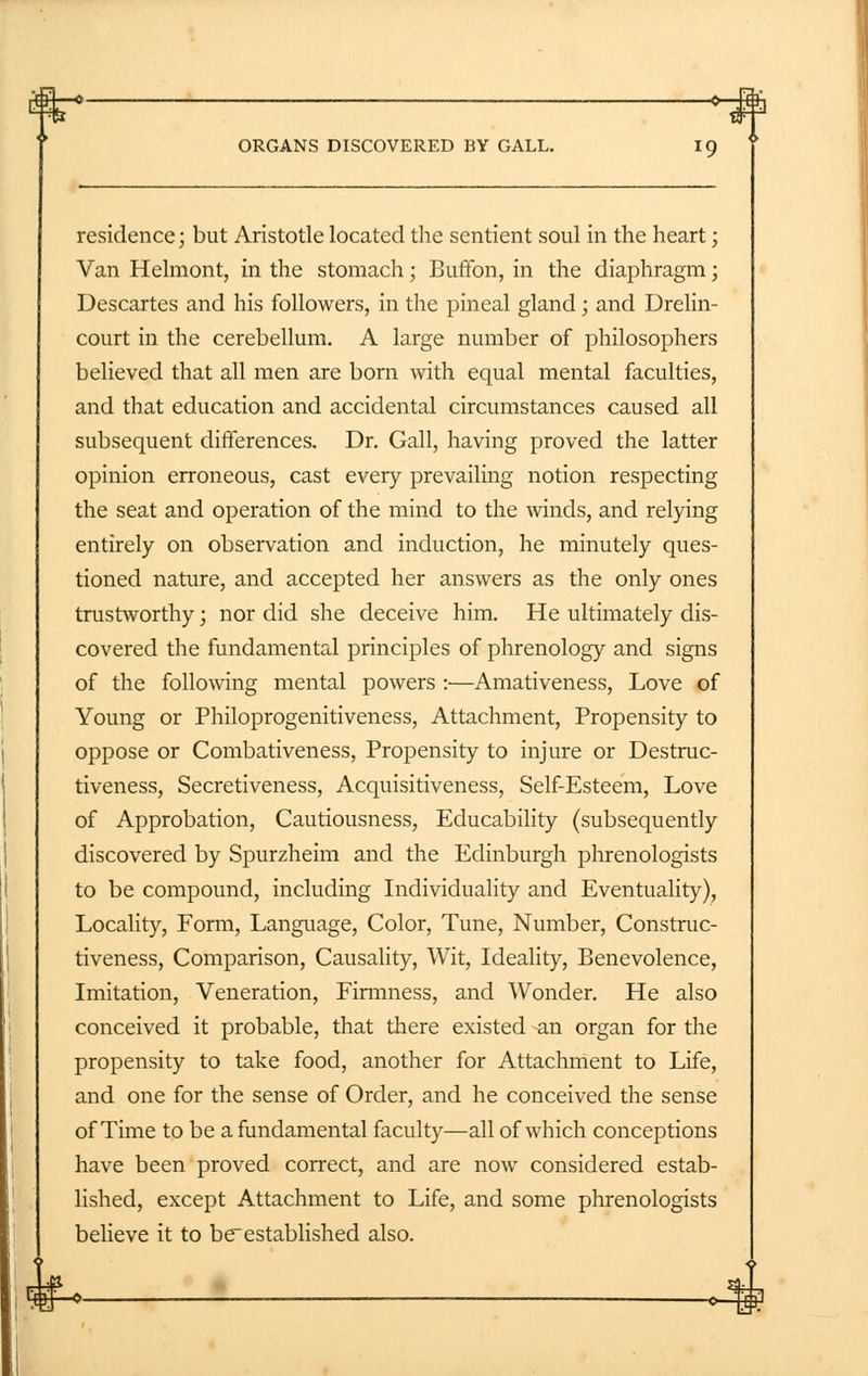 ORGANS DISCOVERED BY GALL. 19 residence; but Aristotle located the sentient soul in the heart; Van Helmont, in the stomach; BufFon, in the diaphragm; Descartes and his followers, in the pineal gland; and Drelin- court in the cerebellum. A large number of philosophers believed that all men are born with equal mental faculties, and that education and accidental circumstances caused all subsequent differences. Dr. Gall, having proved the latter opinion erroneous, cast every prevailing notion respecting the seat and operation of the mind to the winds, and relying entirely on observation and induction, he minutely ques- tioned nature, and accepted her answers as the only ones trustworthy; nor did she deceive him. He ultimately dis- covered the fundamental principles of phrenology and signs of the following mental powers :—Amativeness, Love of Young or Philoprogenitiveness, Attachment, Propensity to oppose or Combativeness, Propensity to injure or Destruc- tiveness, Secretiveness, Acquisitiveness, Self-Esteem, Love of Approbation, Cautiousness, Educability (subsequently discovered by Spurzheim and the Edinburgh phrenologists to be compound, including Individuality and Eventuality), Locality, Form, Language, Color, Tune, Number, Construc- tiveness, Comparison, Causality, Wit, Ideality, Benevolence, Imitation, Veneration, Firmness, and Wonder. He also conceived it probable, that there existed an organ for the propensity to take food, another for Attachment to Life, and one for the sense of Order, and he conceived the sense of Time to be a fundamental faculty—all of which conceptions have been proved correct, and are now considered estab- lished, except Attachment to Life, and some phrenologists believe it to bcestablished also.