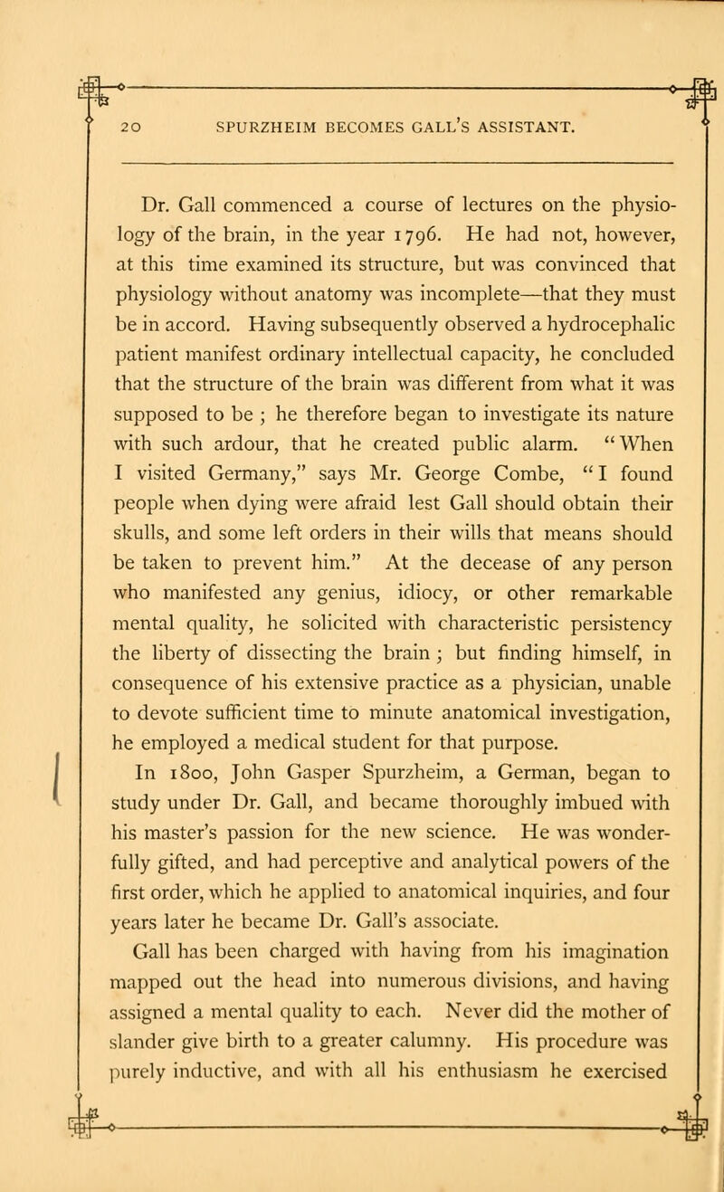 $|—» 0-# 20 SPURZHEIM BECOMES GALL'S ASSISTANT. Dr. Gall commenced a course of lectures on the physio- logy of the brain, in the year 1796. He had not, however, at this time examined its structure, but was convinced that physiology without anatomy was incomplete—that they must be in accord. Having subsequently observed a hydrocephalic patient manifest ordinary intellectual capacity, he concluded that the structure of the brain was different from what it was supposed to be ; he therefore began to investigate its nature with such ardour, that he created public alarm.  When I visited Germany, says Mr. George Combe, I found people when dying were afraid lest Gall should obtain their skulls, and some left orders in their wills that means should be taken to prevent him. At the decease of any person who manifested any genius, idiocy, or other remarkable mental quality, he solicited with characteristic persistency the liberty of dissecting the brain ; but finding himself, in consequence of his extensive practice as a physician, unable to devote sufficient time to minute anatomical investigation, he employed a medical student for that purpose. In 1800, John Gasper Spurzheim, a German, began to study under Dr. Gall, and became thoroughly imbued with his master's passion for the new science. He was wonder- fully gifted, and had perceptive and analytical powers of the first order, which he applied to anatomical inquiries, and four years later he became Dr. Gall's associate. Gall has been charged with having from his imagination mapped out the head into numerous divisions, and having assigned a mental quality to each. Never did the mother of slander give birth to a greater calumny. His procedure was purely inductive, and with all his enthusiasm he exercised 4J4--0-