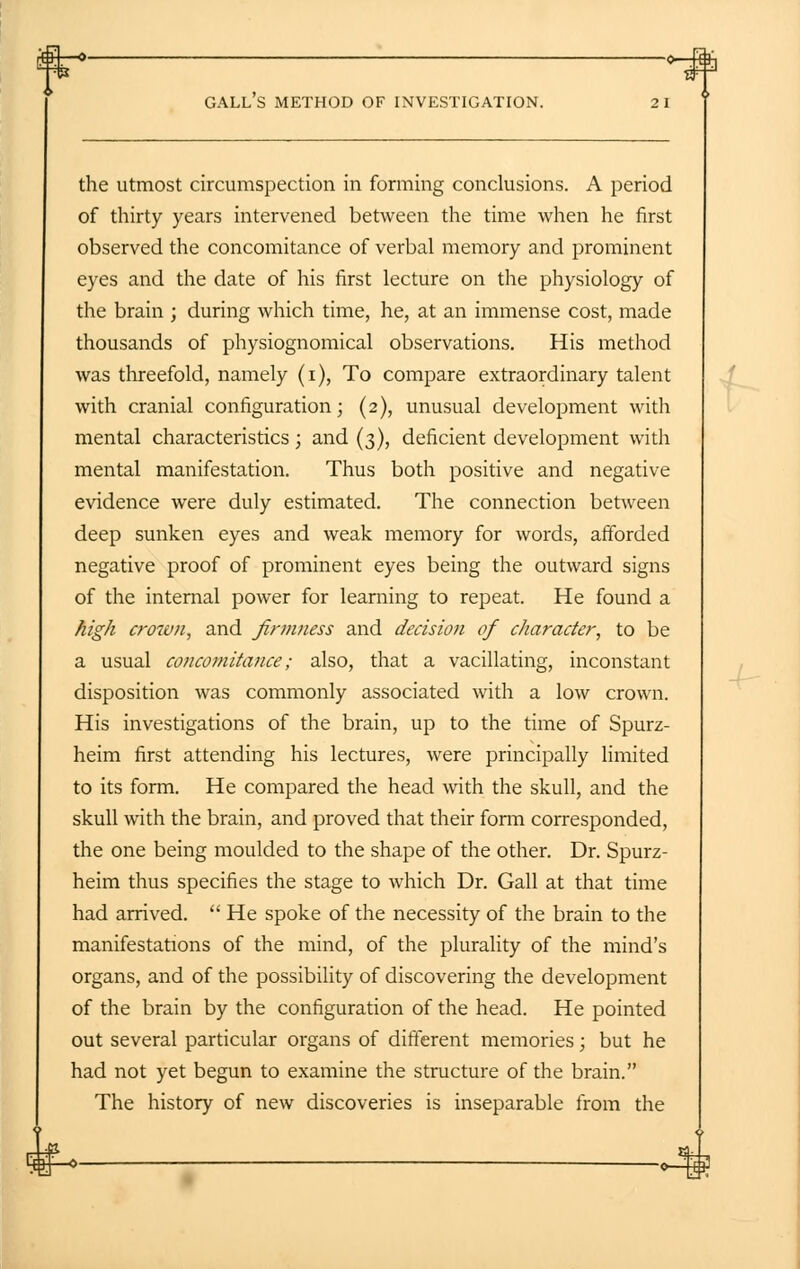 gall's method OF INVESTIGATION. 2 1 the utmost circumspection in forming conclusions. A period of thirty years intervened between the time when he first observed the concomitance of verbal memory and prominent eyes and the date of his first lecture on the physiology of the brain ; during which time, he, at an immense cost, made thousands of physiognomical observations. His method was threefold, namely (i), To compare extraordinary talent with cranial configuration; (2), unusual development with mental characteristics; and (3), deficient development with mental manifestation. Thus both positive and negative evidence were duly estimated. The connection between deep sunken eyes and weak memory for words, afforded negative proof of prominent eyes being the outward signs of the internal power for learning to repeat. He found a high crown, and firmness and decision of character, to be a usual concomitance; also, that a vacillating, inconstant disposition was commonly associated with a low crown. His investigations of the brain, up to the time of Spurz- heim first attending his lectures, were principally limited to its form. He compared the head with the skull, and the skull with the brain, and proved that their form corresponded, the one being moulded to the shape of the other. Dr. Spurz- heim thus specifies the stage to which Dr. Gall at that time had arrived.  He spoke of the necessity of the brain to the manifestations of the mind, of the plurality of the mind's organs, and of the possibility of discovering the development of the brain by the configuration of the head. He pointed out several particular organs of different memories; but he had not yet begun to examine the structure of the brain. The history of new discoveries is inseparable from the