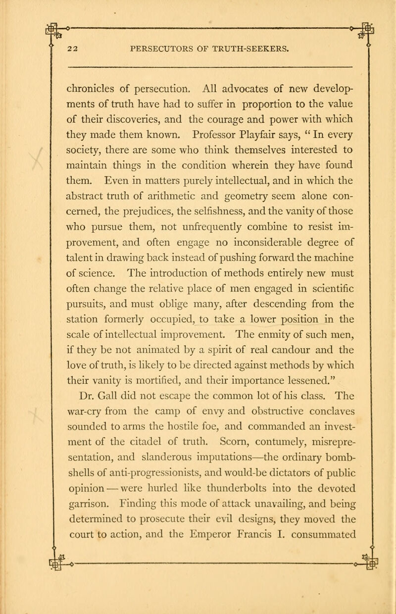 m-O' -«-*h PERSECUTORS OF TRUTH-SEEKERS. chronicles of persecution. All advocates of new develop- ments of truth have had to suffer in proportion to the value of their discoveries, and the courage and power with which they made them known. Professor Playfair says,  In every society, there are some who think themselves interested to maintain things in the condition wherein they have found them. Even in matters purely intellectual, and in which the abstract truth of arithmetic and geometry seem alone con- cerned, the prejudices, the selfishness, and the vanity of those who pursue them, not unfrequently combine to resist im- provement, and often engage no inconsiderable degree of talent in drawing back instead of pushing fonvard the machine of science. The introduction of methods entirely new must often change the relative place of men engaged in scientific pursuits, and must oblige many, after descending from the station formerly occupied, to take a lower position in the scale of intellectual improvement. The enmity of such men, if they be not animated by a spirit of real candour and the love of truth, is likely to be directed against methods by which their vanity is mortified, and their importance lessened. Dr. Gall did not escape the common lot of his class. The war-cry from the camp of envy and obstructive conclaves sounded to arms the hostile foe, and commanded an invest- ment of the citadel of truth. Scorn, contumely, misrepre- sentation, and slanderous imputations—the ordinary bomb- shells of anti-progressionists, and would-be dictators of public opinion — were hurled like thunderbolts into the devoted garrison. Finding this mode of attack unavailing, and being determined to prosecute their evil designs, they moved the court to action, and the Emperor Francis I. consummated